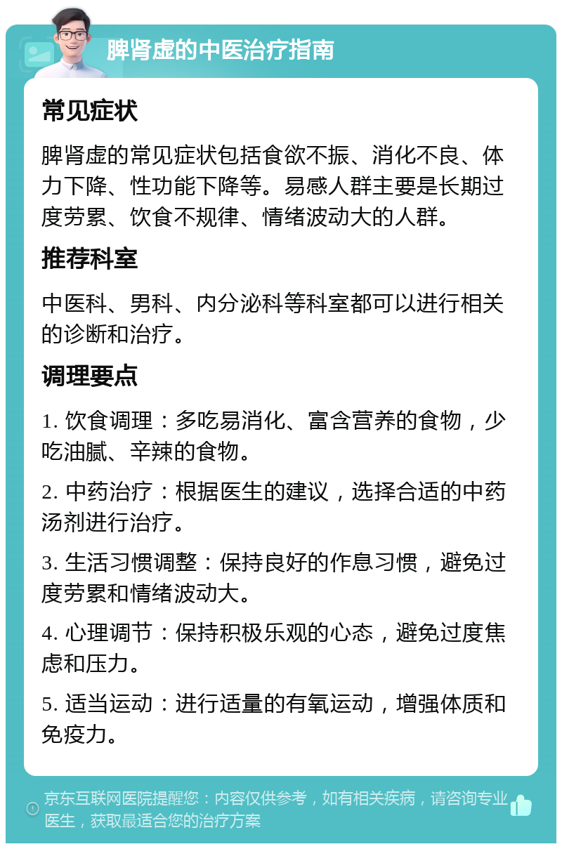 脾肾虚的中医治疗指南 常见症状 脾肾虚的常见症状包括食欲不振、消化不良、体力下降、性功能下降等。易感人群主要是长期过度劳累、饮食不规律、情绪波动大的人群。 推荐科室 中医科、男科、内分泌科等科室都可以进行相关的诊断和治疗。 调理要点 1. 饮食调理：多吃易消化、富含营养的食物，少吃油腻、辛辣的食物。 2. 中药治疗：根据医生的建议，选择合适的中药汤剂进行治疗。 3. 生活习惯调整：保持良好的作息习惯，避免过度劳累和情绪波动大。 4. 心理调节：保持积极乐观的心态，避免过度焦虑和压力。 5. 适当运动：进行适量的有氧运动，增强体质和免疫力。