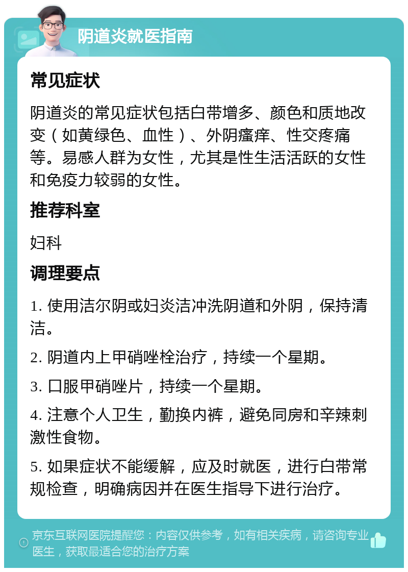 阴道炎就医指南 常见症状 阴道炎的常见症状包括白带增多、颜色和质地改变（如黄绿色、血性）、外阴瘙痒、性交疼痛等。易感人群为女性，尤其是性生活活跃的女性和免疫力较弱的女性。 推荐科室 妇科 调理要点 1. 使用洁尔阴或妇炎洁冲洗阴道和外阴，保持清洁。 2. 阴道内上甲硝唑栓治疗，持续一个星期。 3. 口服甲硝唑片，持续一个星期。 4. 注意个人卫生，勤换内裤，避免同房和辛辣刺激性食物。 5. 如果症状不能缓解，应及时就医，进行白带常规检查，明确病因并在医生指导下进行治疗。