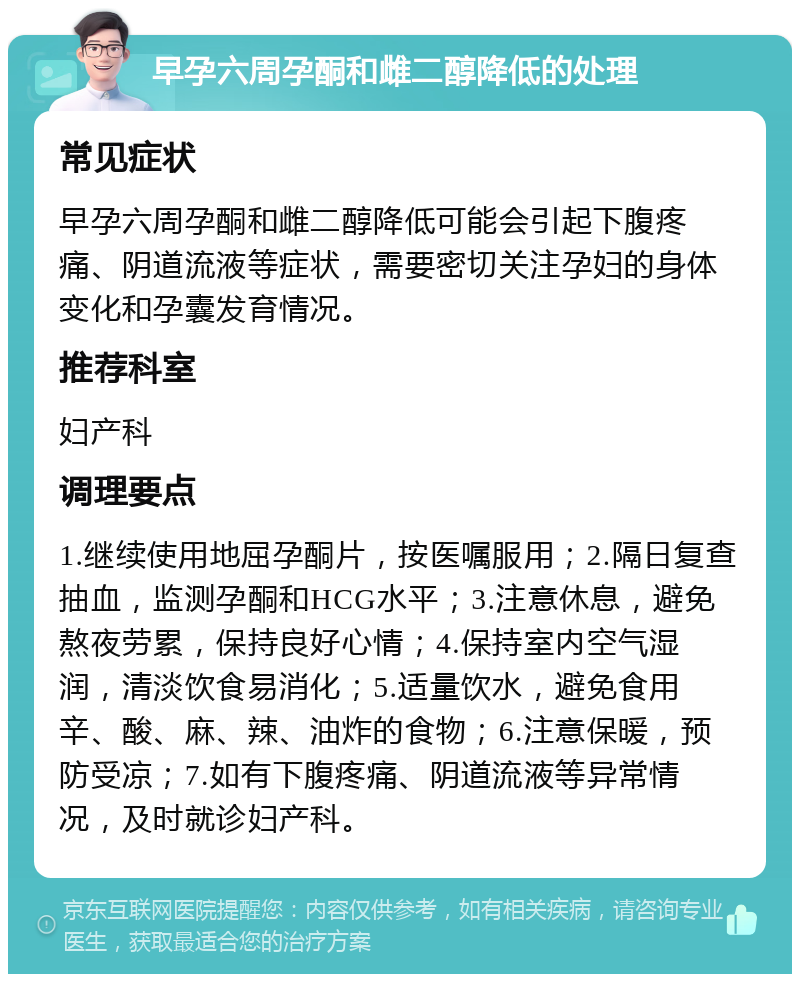 早孕六周孕酮和雌二醇降低的处理 常见症状 早孕六周孕酮和雌二醇降低可能会引起下腹疼痛、阴道流液等症状，需要密切关注孕妇的身体变化和孕囊发育情况。 推荐科室 妇产科 调理要点 1.继续使用地屈孕酮片，按医嘱服用；2.隔日复查抽血，监测孕酮和HCG水平；3.注意休息，避免熬夜劳累，保持良好心情；4.保持室内空气湿润，清淡饮食易消化；5.适量饮水，避免食用辛、酸、麻、辣、油炸的食物；6.注意保暖，预防受凉；7.如有下腹疼痛、阴道流液等异常情况，及时就诊妇产科。