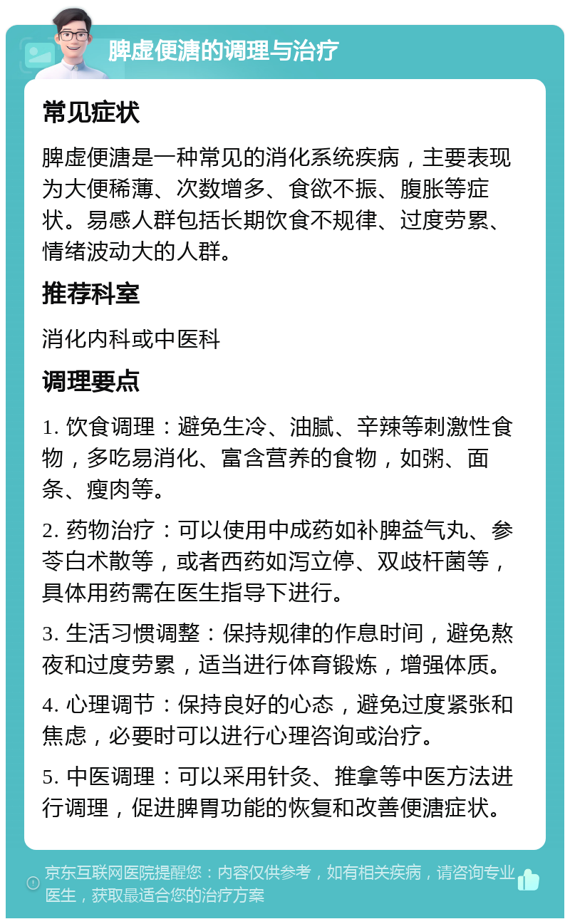 脾虚便溏的调理与治疗 常见症状 脾虚便溏是一种常见的消化系统疾病，主要表现为大便稀薄、次数增多、食欲不振、腹胀等症状。易感人群包括长期饮食不规律、过度劳累、情绪波动大的人群。 推荐科室 消化内科或中医科 调理要点 1. 饮食调理：避免生冷、油腻、辛辣等刺激性食物，多吃易消化、富含营养的食物，如粥、面条、瘦肉等。 2. 药物治疗：可以使用中成药如补脾益气丸、参苓白术散等，或者西药如泻立停、双歧杆菌等，具体用药需在医生指导下进行。 3. 生活习惯调整：保持规律的作息时间，避免熬夜和过度劳累，适当进行体育锻炼，增强体质。 4. 心理调节：保持良好的心态，避免过度紧张和焦虑，必要时可以进行心理咨询或治疗。 5. 中医调理：可以采用针灸、推拿等中医方法进行调理，促进脾胃功能的恢复和改善便溏症状。