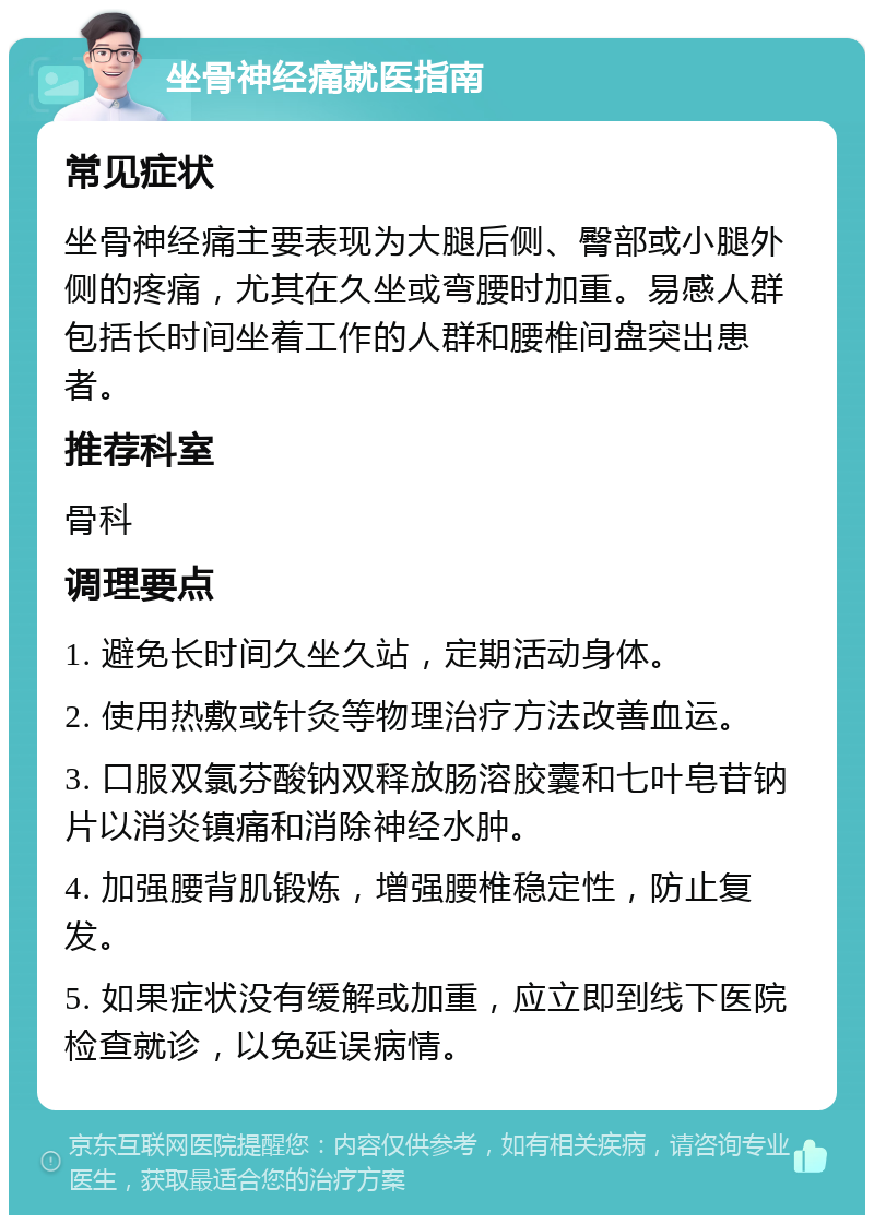 坐骨神经痛就医指南 常见症状 坐骨神经痛主要表现为大腿后侧、臀部或小腿外侧的疼痛，尤其在久坐或弯腰时加重。易感人群包括长时间坐着工作的人群和腰椎间盘突出患者。 推荐科室 骨科 调理要点 1. 避免长时间久坐久站，定期活动身体。 2. 使用热敷或针灸等物理治疗方法改善血运。 3. 口服双氯芬酸钠双释放肠溶胶囊和七叶皂苷钠片以消炎镇痛和消除神经水肿。 4. 加强腰背肌锻炼，增强腰椎稳定性，防止复发。 5. 如果症状没有缓解或加重，应立即到线下医院检查就诊，以免延误病情。