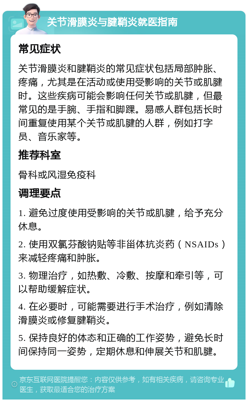 关节滑膜炎与腱鞘炎就医指南 常见症状 关节滑膜炎和腱鞘炎的常见症状包括局部肿胀、疼痛，尤其是在活动或使用受影响的关节或肌腱时。这些疾病可能会影响任何关节或肌腱，但最常见的是手腕、手指和脚踝。易感人群包括长时间重复使用某个关节或肌腱的人群，例如打字员、音乐家等。 推荐科室 骨科或风湿免疫科 调理要点 1. 避免过度使用受影响的关节或肌腱，给予充分休息。 2. 使用双氯芬酸钠贴等非甾体抗炎药（NSAIDs）来减轻疼痛和肿胀。 3. 物理治疗，如热敷、冷敷、按摩和牵引等，可以帮助缓解症状。 4. 在必要时，可能需要进行手术治疗，例如清除滑膜炎或修复腱鞘炎。 5. 保持良好的体态和正确的工作姿势，避免长时间保持同一姿势，定期休息和伸展关节和肌腱。