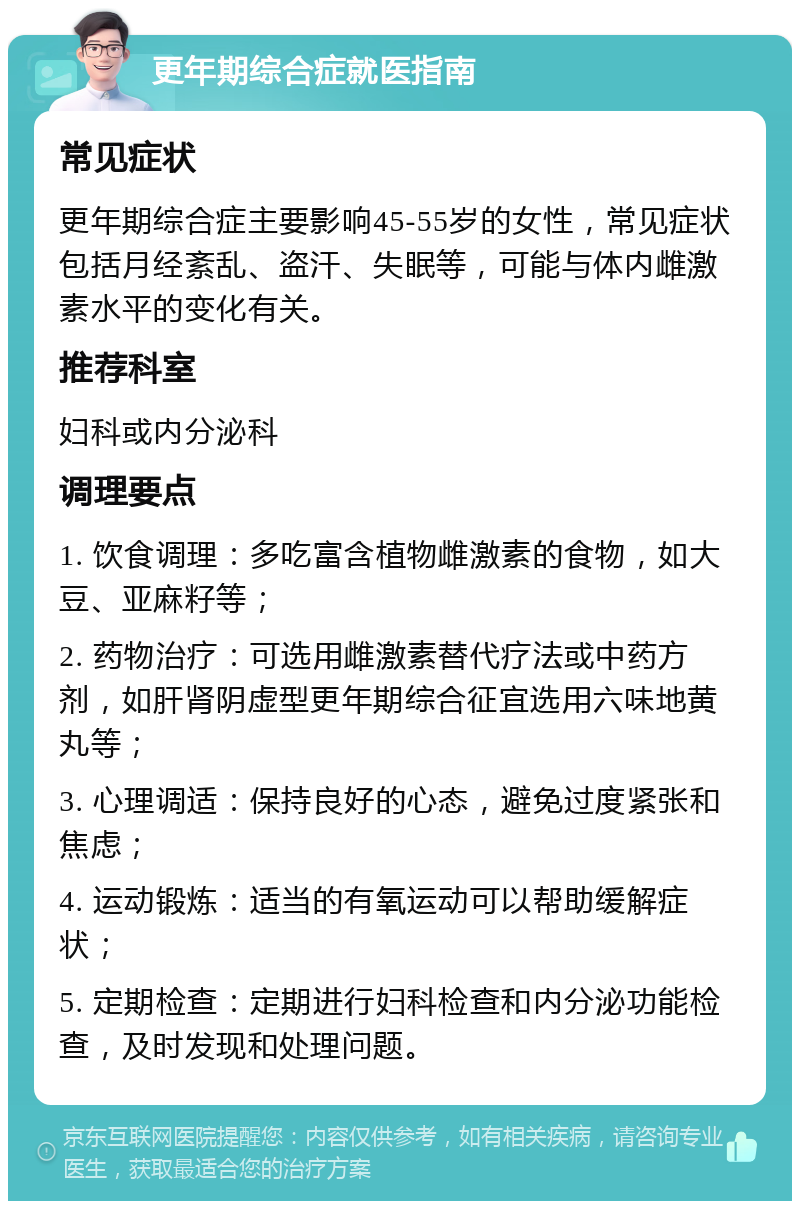 更年期综合症就医指南 常见症状 更年期综合症主要影响45-55岁的女性，常见症状包括月经紊乱、盗汗、失眠等，可能与体内雌激素水平的变化有关。 推荐科室 妇科或内分泌科 调理要点 1. 饮食调理：多吃富含植物雌激素的食物，如大豆、亚麻籽等； 2. 药物治疗：可选用雌激素替代疗法或中药方剂，如肝肾阴虚型更年期综合征宜选用六味地黄丸等； 3. 心理调适：保持良好的心态，避免过度紧张和焦虑； 4. 运动锻炼：适当的有氧运动可以帮助缓解症状； 5. 定期检查：定期进行妇科检查和内分泌功能检查，及时发现和处理问题。