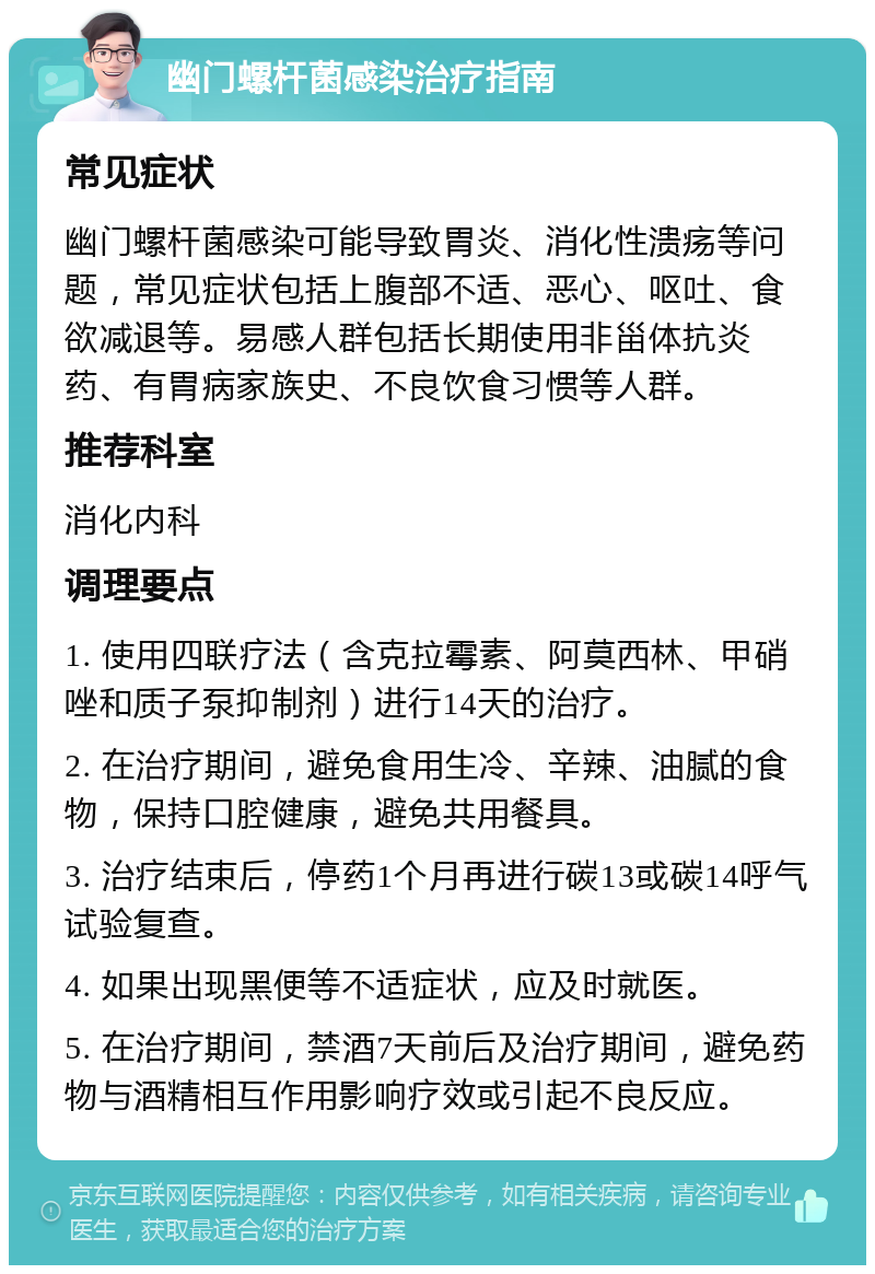 幽门螺杆菌感染治疗指南 常见症状 幽门螺杆菌感染可能导致胃炎、消化性溃疡等问题，常见症状包括上腹部不适、恶心、呕吐、食欲减退等。易感人群包括长期使用非甾体抗炎药、有胃病家族史、不良饮食习惯等人群。 推荐科室 消化内科 调理要点 1. 使用四联疗法（含克拉霉素、阿莫西林、甲硝唑和质子泵抑制剂）进行14天的治疗。 2. 在治疗期间，避免食用生冷、辛辣、油腻的食物，保持口腔健康，避免共用餐具。 3. 治疗结束后，停药1个月再进行碳13或碳14呼气试验复查。 4. 如果出现黑便等不适症状，应及时就医。 5. 在治疗期间，禁酒7天前后及治疗期间，避免药物与酒精相互作用影响疗效或引起不良反应。