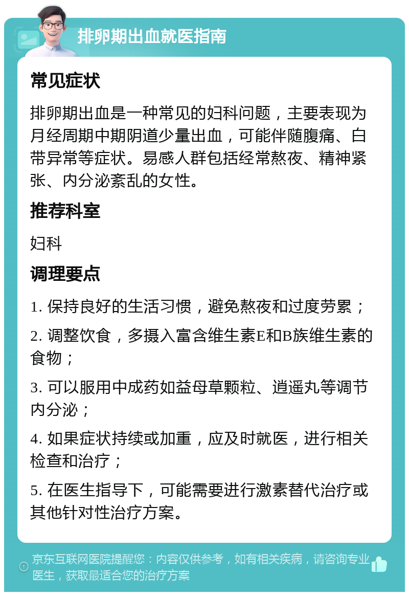 排卵期出血就医指南 常见症状 排卵期出血是一种常见的妇科问题，主要表现为月经周期中期阴道少量出血，可能伴随腹痛、白带异常等症状。易感人群包括经常熬夜、精神紧张、内分泌紊乱的女性。 推荐科室 妇科 调理要点 1. 保持良好的生活习惯，避免熬夜和过度劳累； 2. 调整饮食，多摄入富含维生素E和B族维生素的食物； 3. 可以服用中成药如益母草颗粒、逍遥丸等调节内分泌； 4. 如果症状持续或加重，应及时就医，进行相关检查和治疗； 5. 在医生指导下，可能需要进行激素替代治疗或其他针对性治疗方案。