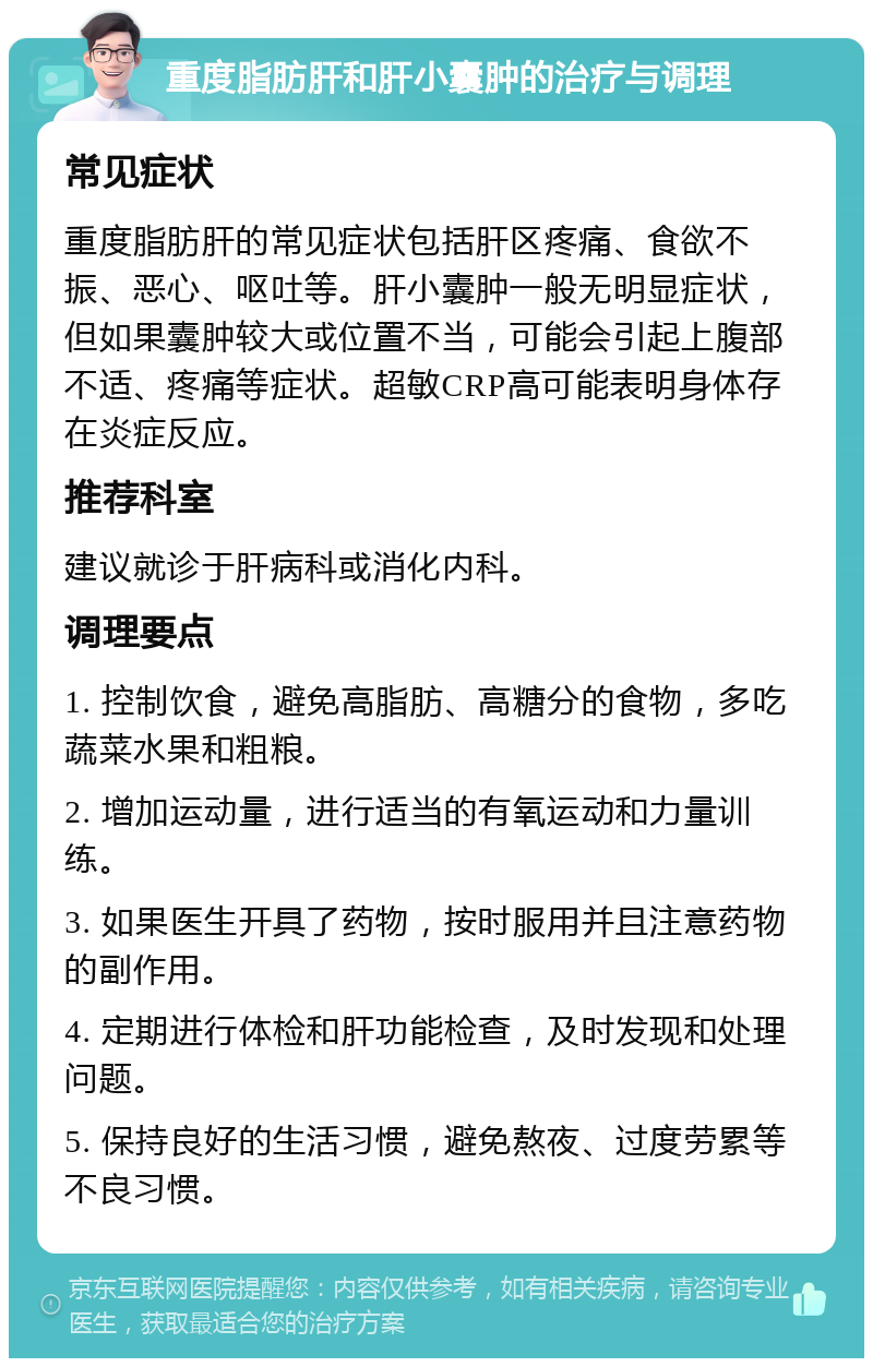 重度脂肪肝和肝小囊肿的治疗与调理 常见症状 重度脂肪肝的常见症状包括肝区疼痛、食欲不振、恶心、呕吐等。肝小囊肿一般无明显症状，但如果囊肿较大或位置不当，可能会引起上腹部不适、疼痛等症状。超敏CRP高可能表明身体存在炎症反应。 推荐科室 建议就诊于肝病科或消化内科。 调理要点 1. 控制饮食，避免高脂肪、高糖分的食物，多吃蔬菜水果和粗粮。 2. 增加运动量，进行适当的有氧运动和力量训练。 3. 如果医生开具了药物，按时服用并且注意药物的副作用。 4. 定期进行体检和肝功能检查，及时发现和处理问题。 5. 保持良好的生活习惯，避免熬夜、过度劳累等不良习惯。