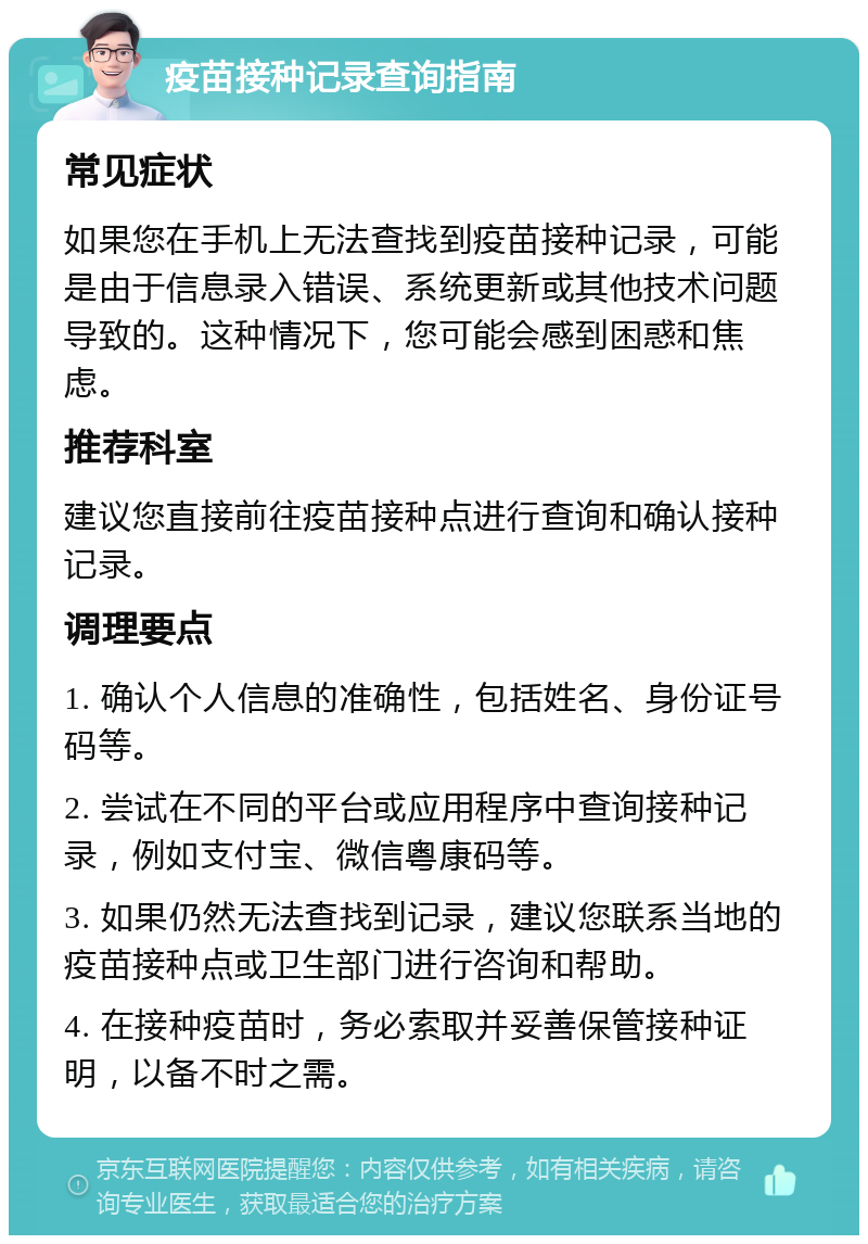 疫苗接种记录查询指南 常见症状 如果您在手机上无法查找到疫苗接种记录，可能是由于信息录入错误、系统更新或其他技术问题导致的。这种情况下，您可能会感到困惑和焦虑。 推荐科室 建议您直接前往疫苗接种点进行查询和确认接种记录。 调理要点 1. 确认个人信息的准确性，包括姓名、身份证号码等。 2. 尝试在不同的平台或应用程序中查询接种记录，例如支付宝、微信粤康码等。 3. 如果仍然无法查找到记录，建议您联系当地的疫苗接种点或卫生部门进行咨询和帮助。 4. 在接种疫苗时，务必索取并妥善保管接种证明，以备不时之需。