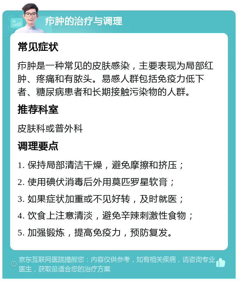 疖肿的治疗与调理 常见症状 疖肿是一种常见的皮肤感染，主要表现为局部红肿、疼痛和有脓头。易感人群包括免疫力低下者、糖尿病患者和长期接触污染物的人群。 推荐科室 皮肤科或普外科 调理要点 1. 保持局部清洁干燥，避免摩擦和挤压； 2. 使用碘伏消毒后外用莫匹罗星软膏； 3. 如果症状加重或不见好转，及时就医； 4. 饮食上注意清淡，避免辛辣刺激性食物； 5. 加强锻炼，提高免疫力，预防复发。