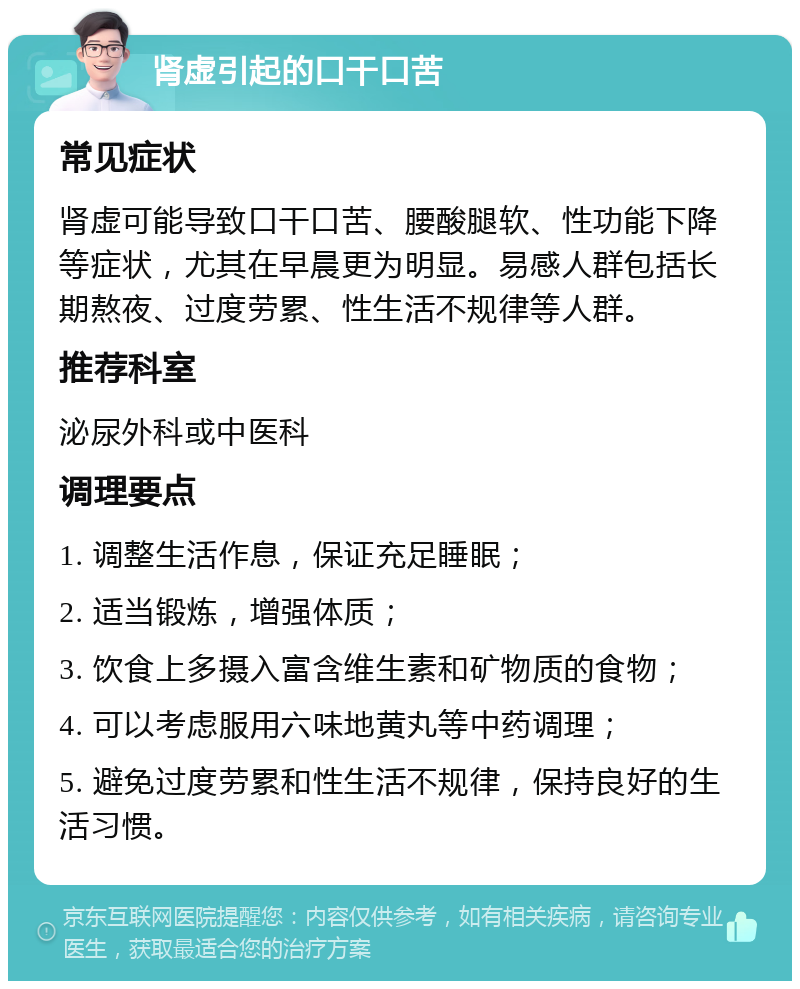 肾虚引起的口干口苦 常见症状 肾虚可能导致口干口苦、腰酸腿软、性功能下降等症状，尤其在早晨更为明显。易感人群包括长期熬夜、过度劳累、性生活不规律等人群。 推荐科室 泌尿外科或中医科 调理要点 1. 调整生活作息，保证充足睡眠； 2. 适当锻炼，增强体质； 3. 饮食上多摄入富含维生素和矿物质的食物； 4. 可以考虑服用六味地黄丸等中药调理； 5. 避免过度劳累和性生活不规律，保持良好的生活习惯。