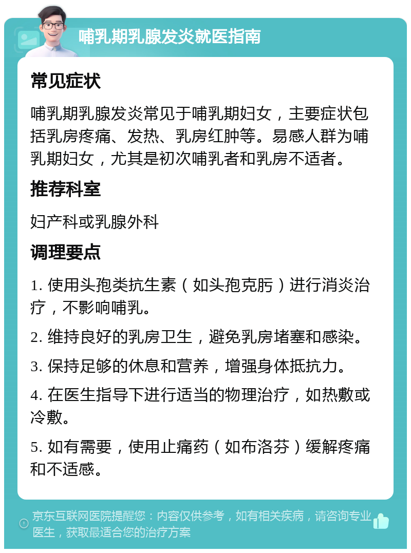 哺乳期乳腺发炎就医指南 常见症状 哺乳期乳腺发炎常见于哺乳期妇女，主要症状包括乳房疼痛、发热、乳房红肿等。易感人群为哺乳期妇女，尤其是初次哺乳者和乳房不适者。 推荐科室 妇产科或乳腺外科 调理要点 1. 使用头孢类抗生素（如头孢克肟）进行消炎治疗，不影响哺乳。 2. 维持良好的乳房卫生，避免乳房堵塞和感染。 3. 保持足够的休息和营养，增强身体抵抗力。 4. 在医生指导下进行适当的物理治疗，如热敷或冷敷。 5. 如有需要，使用止痛药（如布洛芬）缓解疼痛和不适感。