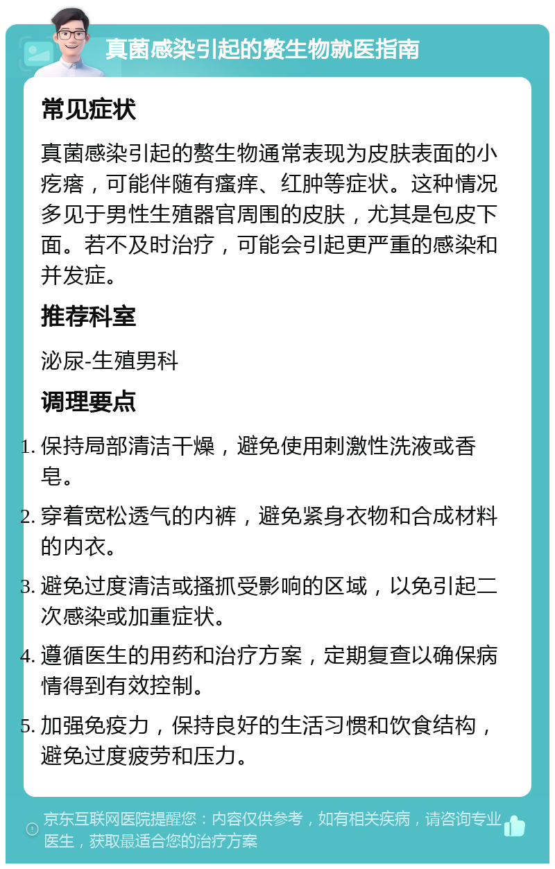 真菌感染引起的赘生物就医指南 常见症状 真菌感染引起的赘生物通常表现为皮肤表面的小疙瘩，可能伴随有瘙痒、红肿等症状。这种情况多见于男性生殖器官周围的皮肤，尤其是包皮下面。若不及时治疗，可能会引起更严重的感染和并发症。 推荐科室 泌尿-生殖男科 调理要点 保持局部清洁干燥，避免使用刺激性洗液或香皂。 穿着宽松透气的内裤，避免紧身衣物和合成材料的内衣。 避免过度清洁或搔抓受影响的区域，以免引起二次感染或加重症状。 遵循医生的用药和治疗方案，定期复查以确保病情得到有效控制。 加强免疫力，保持良好的生活习惯和饮食结构，避免过度疲劳和压力。