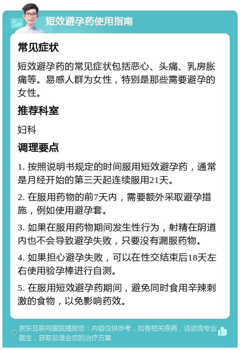 短效避孕药使用指南 常见症状 短效避孕药的常见症状包括恶心、头痛、乳房胀痛等。易感人群为女性，特别是那些需要避孕的女性。 推荐科室 妇科 调理要点 1. 按照说明书规定的时间服用短效避孕药，通常是月经开始的第三天起连续服用21天。 2. 在服用药物的前7天内，需要额外采取避孕措施，例如使用避孕套。 3. 如果在服用药物期间发生性行为，射精在阴道内也不会导致避孕失败，只要没有漏服药物。 4. 如果担心避孕失败，可以在性交结束后18天左右使用验孕棒进行自测。 5. 在服用短效避孕药期间，避免同时食用辛辣刺激的食物，以免影响药效。