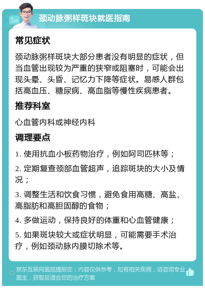 颈动脉粥样斑块就医指南 常见症状 颈动脉粥样斑块大部分患者没有明显的症状，但当血管出现较为严重的狭窄或阻塞时，可能会出现头晕、头昏、记忆力下降等症状。易感人群包括高血压、糖尿病、高血脂等慢性疾病患者。 推荐科室 心血管内科或神经内科 调理要点 1. 使用抗血小板药物治疗，例如阿司匹林等； 2. 定期复查颈部血管超声，追踪斑块的大小及情况； 3. 调整生活和饮食习惯，避免食用高糖、高盐、高脂肪和高胆固醇的食物； 4. 多做运动，保持良好的体重和心血管健康； 5. 如果斑块较大或症状明显，可能需要手术治疗，例如颈动脉内膜切除术等。