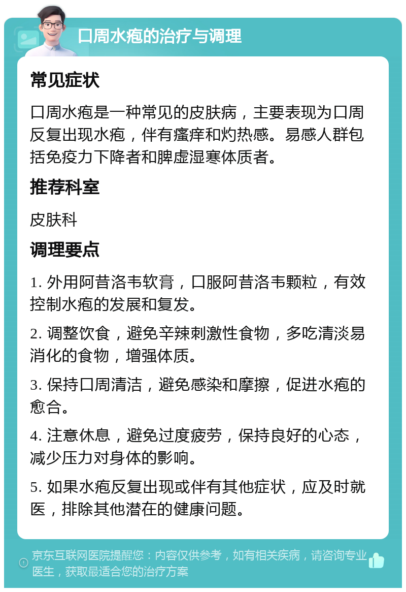 口周水疱的治疗与调理 常见症状 口周水疱是一种常见的皮肤病，主要表现为口周反复出现水疱，伴有瘙痒和灼热感。易感人群包括免疫力下降者和脾虚湿寒体质者。 推荐科室 皮肤科 调理要点 1. 外用阿昔洛韦软膏，口服阿昔洛韦颗粒，有效控制水疱的发展和复发。 2. 调整饮食，避免辛辣刺激性食物，多吃清淡易消化的食物，增强体质。 3. 保持口周清洁，避免感染和摩擦，促进水疱的愈合。 4. 注意休息，避免过度疲劳，保持良好的心态，减少压力对身体的影响。 5. 如果水疱反复出现或伴有其他症状，应及时就医，排除其他潜在的健康问题。