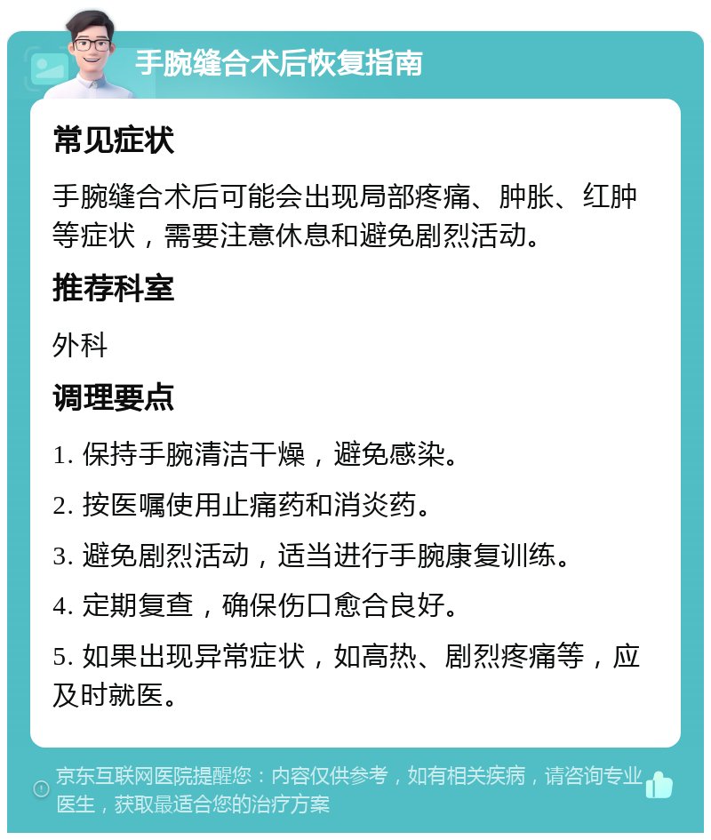 手腕缝合术后恢复指南 常见症状 手腕缝合术后可能会出现局部疼痛、肿胀、红肿等症状，需要注意休息和避免剧烈活动。 推荐科室 外科 调理要点 1. 保持手腕清洁干燥，避免感染。 2. 按医嘱使用止痛药和消炎药。 3. 避免剧烈活动，适当进行手腕康复训练。 4. 定期复查，确保伤口愈合良好。 5. 如果出现异常症状，如高热、剧烈疼痛等，应及时就医。