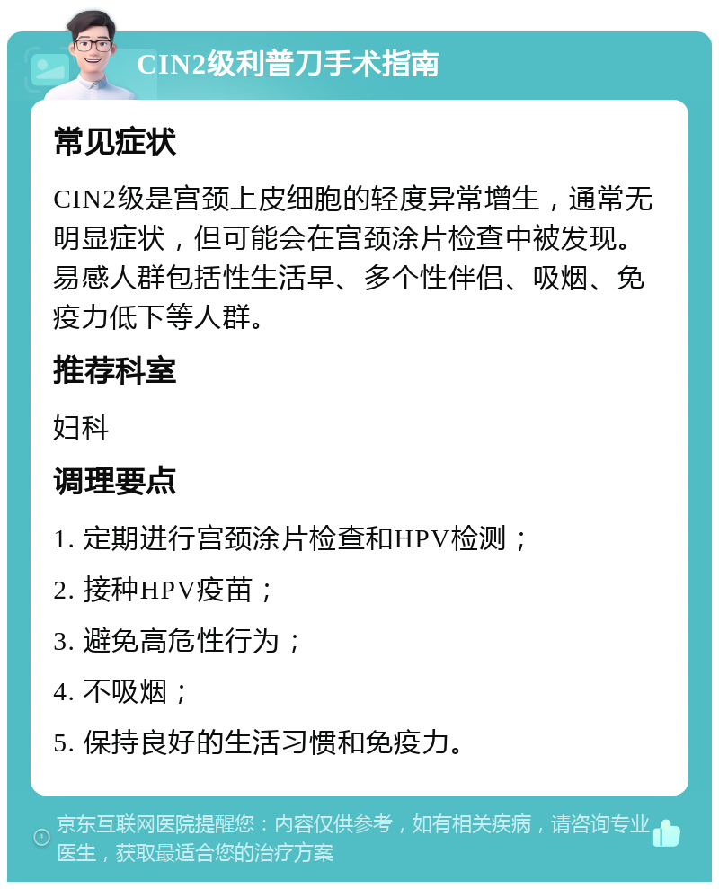 CIN2级利普刀手术指南 常见症状 CIN2级是宫颈上皮细胞的轻度异常增生，通常无明显症状，但可能会在宫颈涂片检查中被发现。易感人群包括性生活早、多个性伴侣、吸烟、免疫力低下等人群。 推荐科室 妇科 调理要点 1. 定期进行宫颈涂片检查和HPV检测； 2. 接种HPV疫苗； 3. 避免高危性行为； 4. 不吸烟； 5. 保持良好的生活习惯和免疫力。