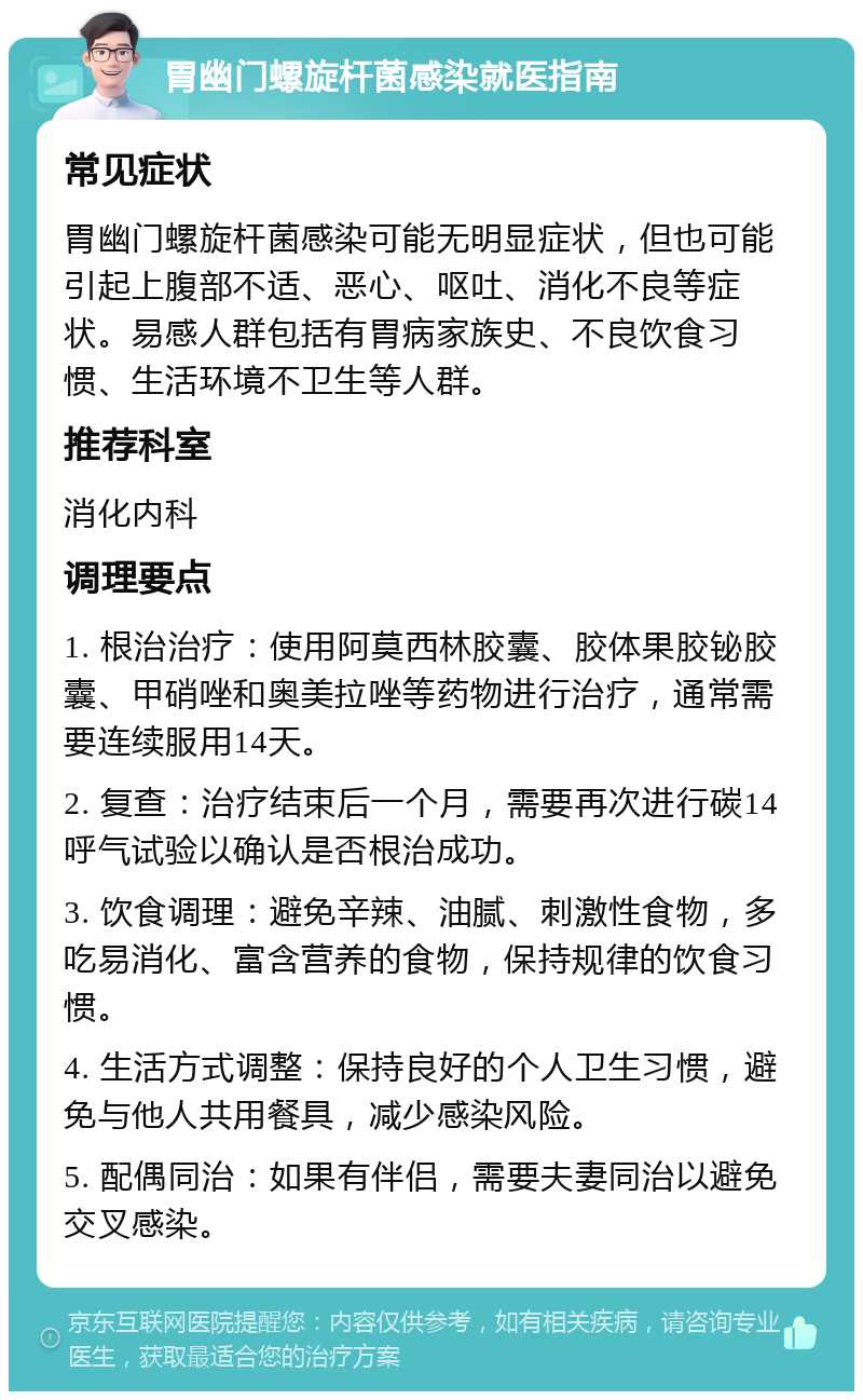 胃幽门螺旋杆菌感染就医指南 常见症状 胃幽门螺旋杆菌感染可能无明显症状，但也可能引起上腹部不适、恶心、呕吐、消化不良等症状。易感人群包括有胃病家族史、不良饮食习惯、生活环境不卫生等人群。 推荐科室 消化内科 调理要点 1. 根治治疗：使用阿莫西林胶囊、胶体果胶铋胶囊、甲硝唑和奥美拉唑等药物进行治疗，通常需要连续服用14天。 2. 复查：治疗结束后一个月，需要再次进行碳14呼气试验以确认是否根治成功。 3. 饮食调理：避免辛辣、油腻、刺激性食物，多吃易消化、富含营养的食物，保持规律的饮食习惯。 4. 生活方式调整：保持良好的个人卫生习惯，避免与他人共用餐具，减少感染风险。 5. 配偶同治：如果有伴侣，需要夫妻同治以避免交叉感染。