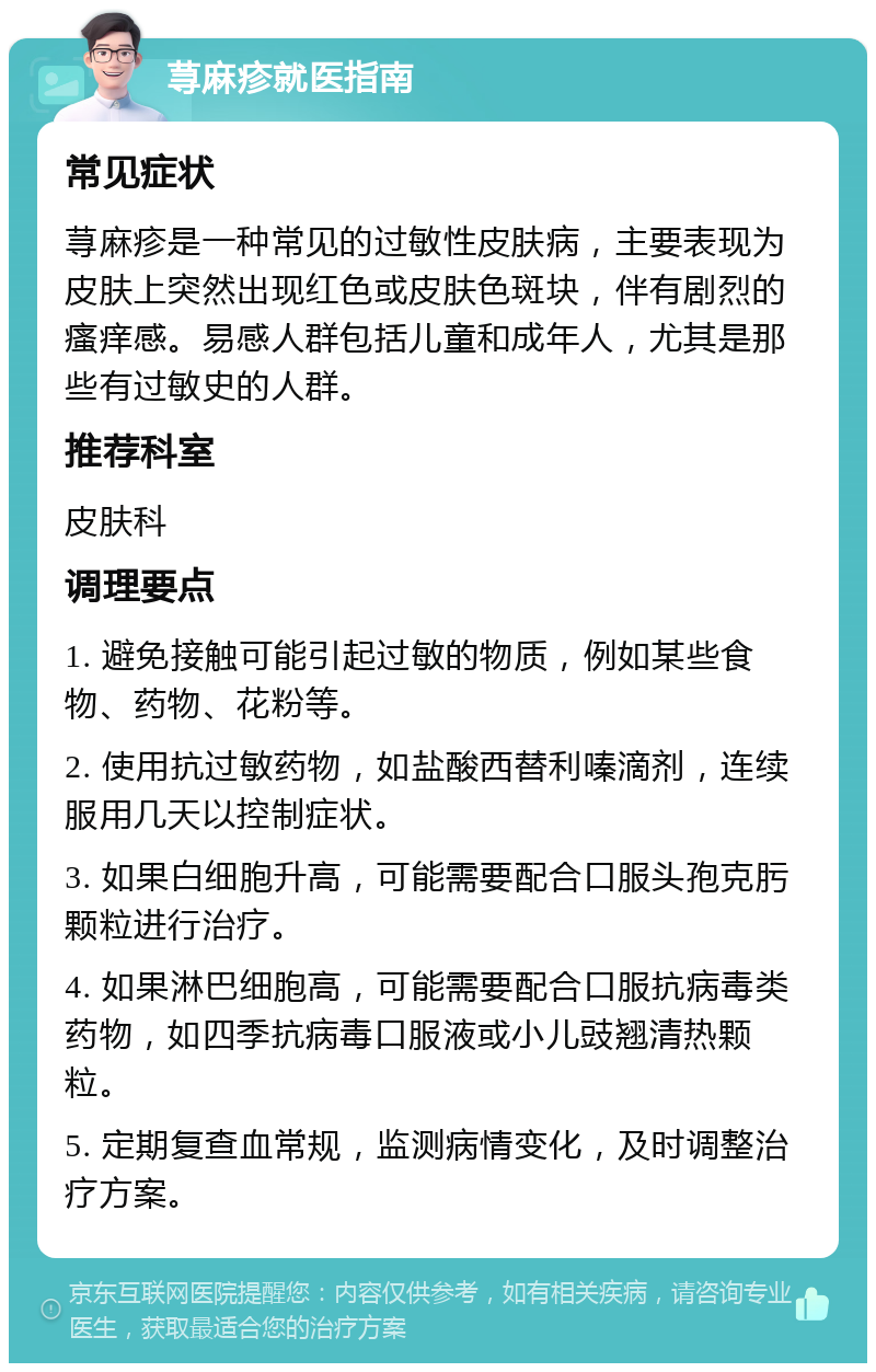 荨麻疹就医指南 常见症状 荨麻疹是一种常见的过敏性皮肤病，主要表现为皮肤上突然出现红色或皮肤色斑块，伴有剧烈的瘙痒感。易感人群包括儿童和成年人，尤其是那些有过敏史的人群。 推荐科室 皮肤科 调理要点 1. 避免接触可能引起过敏的物质，例如某些食物、药物、花粉等。 2. 使用抗过敏药物，如盐酸西替利嗪滴剂，连续服用几天以控制症状。 3. 如果白细胞升高，可能需要配合口服头孢克肟颗粒进行治疗。 4. 如果淋巴细胞高，可能需要配合口服抗病毒类药物，如四季抗病毒口服液或小儿豉翘清热颗粒。 5. 定期复查血常规，监测病情变化，及时调整治疗方案。