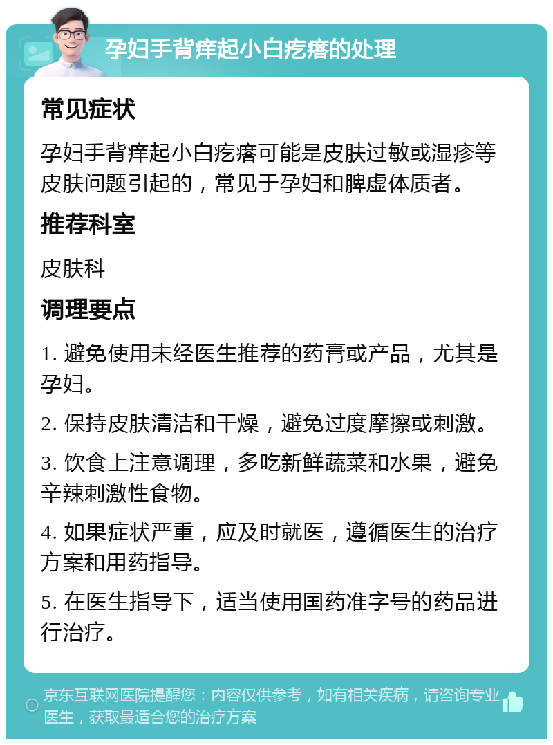 孕妇手背痒起小白疙瘩的处理 常见症状 孕妇手背痒起小白疙瘩可能是皮肤过敏或湿疹等皮肤问题引起的，常见于孕妇和脾虚体质者。 推荐科室 皮肤科 调理要点 1. 避免使用未经医生推荐的药膏或产品，尤其是孕妇。 2. 保持皮肤清洁和干燥，避免过度摩擦或刺激。 3. 饮食上注意调理，多吃新鲜蔬菜和水果，避免辛辣刺激性食物。 4. 如果症状严重，应及时就医，遵循医生的治疗方案和用药指导。 5. 在医生指导下，适当使用国药准字号的药品进行治疗。