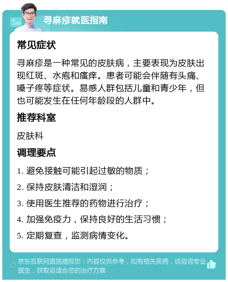 寻麻疹就医指南 常见症状 寻麻疹是一种常见的皮肤病，主要表现为皮肤出现红斑、水疱和瘙痒。患者可能会伴随有头痛、嗓子疼等症状。易感人群包括儿童和青少年，但也可能发生在任何年龄段的人群中。 推荐科室 皮肤科 调理要点 1. 避免接触可能引起过敏的物质； 2. 保持皮肤清洁和湿润； 3. 使用医生推荐的药物进行治疗； 4. 加强免疫力，保持良好的生活习惯； 5. 定期复查，监测病情变化。