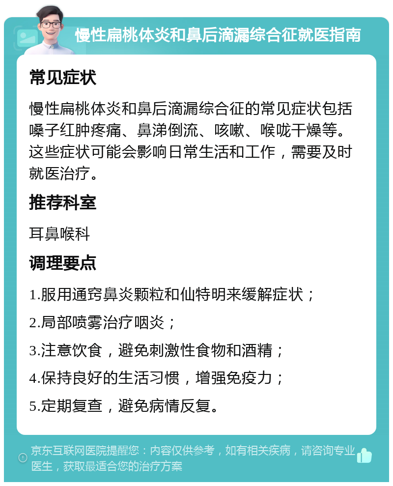 慢性扁桃体炎和鼻后滴漏综合征就医指南 常见症状 慢性扁桃体炎和鼻后滴漏综合征的常见症状包括嗓子红肿疼痛、鼻涕倒流、咳嗽、喉咙干燥等。这些症状可能会影响日常生活和工作，需要及时就医治疗。 推荐科室 耳鼻喉科 调理要点 1.服用通窍鼻炎颗粒和仙特明来缓解症状； 2.局部喷雾治疗咽炎； 3.注意饮食，避免刺激性食物和酒精； 4.保持良好的生活习惯，增强免疫力； 5.定期复查，避免病情反复。