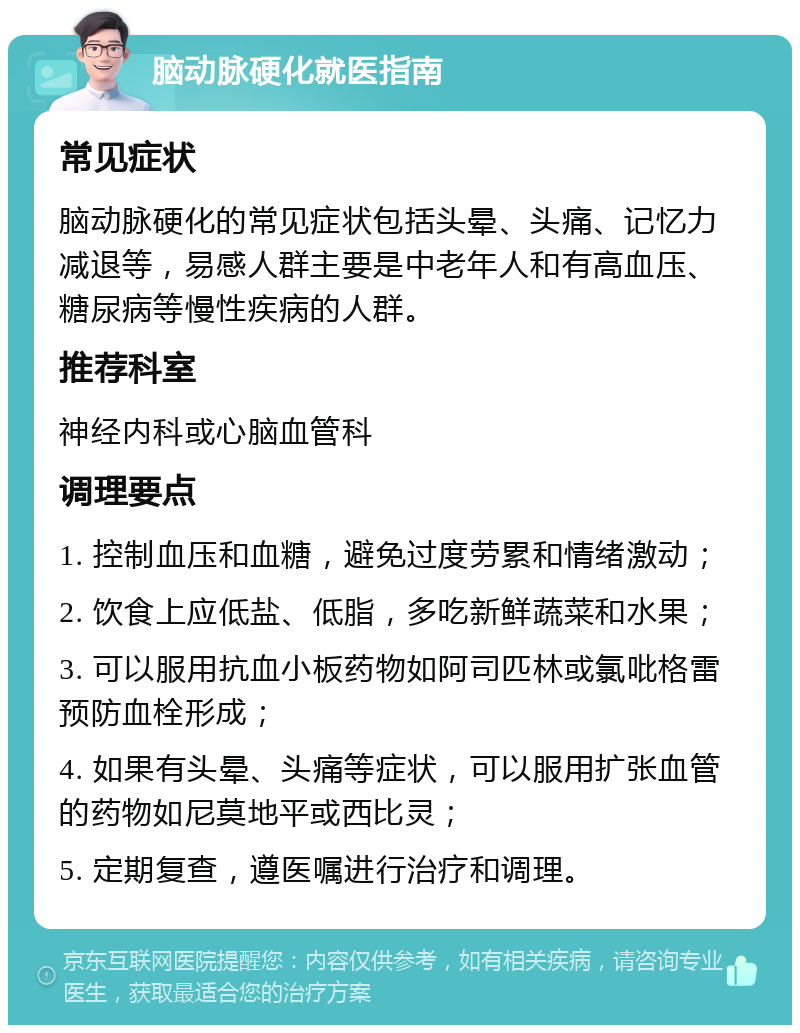 脑动脉硬化就医指南 常见症状 脑动脉硬化的常见症状包括头晕、头痛、记忆力减退等，易感人群主要是中老年人和有高血压、糖尿病等慢性疾病的人群。 推荐科室 神经内科或心脑血管科 调理要点 1. 控制血压和血糖，避免过度劳累和情绪激动； 2. 饮食上应低盐、低脂，多吃新鲜蔬菜和水果； 3. 可以服用抗血小板药物如阿司匹林或氯吡格雷预防血栓形成； 4. 如果有头晕、头痛等症状，可以服用扩张血管的药物如尼莫地平或西比灵； 5. 定期复查，遵医嘱进行治疗和调理。