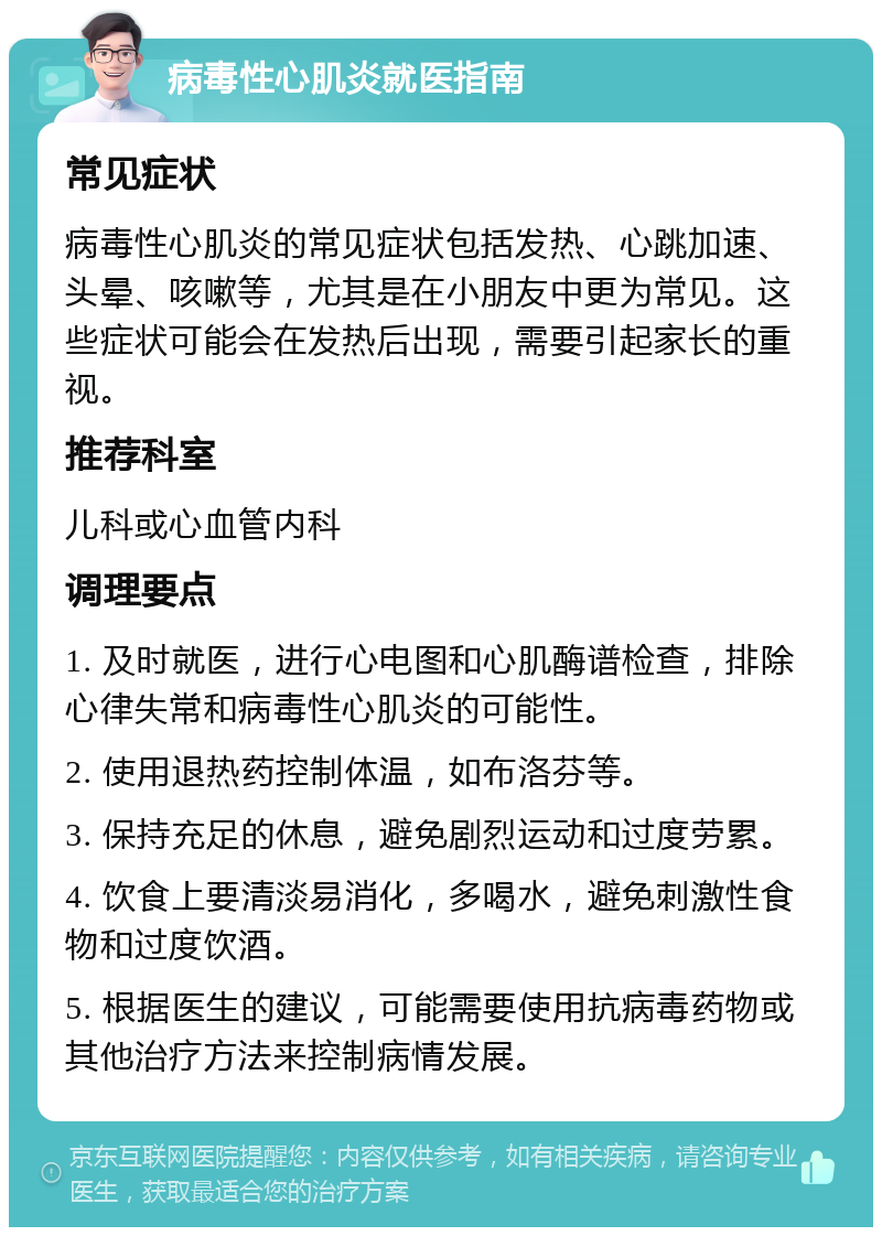 病毒性心肌炎就医指南 常见症状 病毒性心肌炎的常见症状包括发热、心跳加速、头晕、咳嗽等，尤其是在小朋友中更为常见。这些症状可能会在发热后出现，需要引起家长的重视。 推荐科室 儿科或心血管内科 调理要点 1. 及时就医，进行心电图和心肌酶谱检查，排除心律失常和病毒性心肌炎的可能性。 2. 使用退热药控制体温，如布洛芬等。 3. 保持充足的休息，避免剧烈运动和过度劳累。 4. 饮食上要清淡易消化，多喝水，避免刺激性食物和过度饮酒。 5. 根据医生的建议，可能需要使用抗病毒药物或其他治疗方法来控制病情发展。