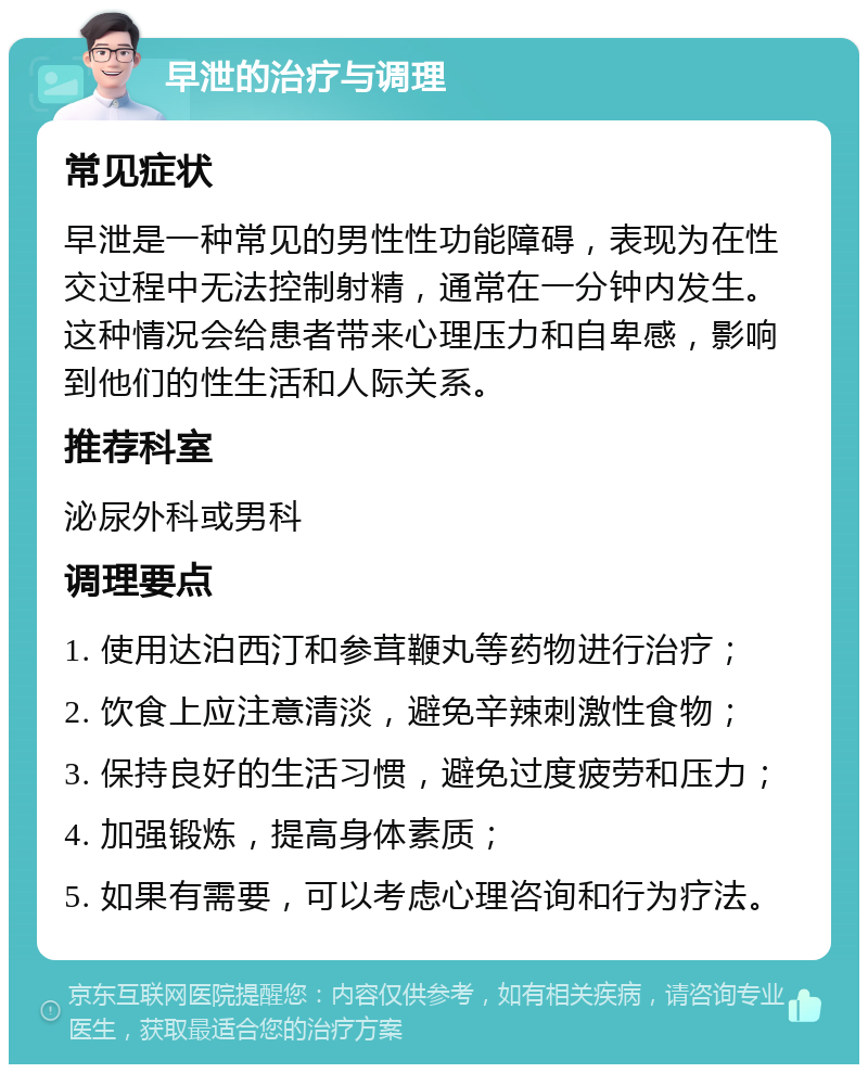 早泄的治疗与调理 常见症状 早泄是一种常见的男性性功能障碍，表现为在性交过程中无法控制射精，通常在一分钟内发生。这种情况会给患者带来心理压力和自卑感，影响到他们的性生活和人际关系。 推荐科室 泌尿外科或男科 调理要点 1. 使用达泊西汀和参茸鞭丸等药物进行治疗； 2. 饮食上应注意清淡，避免辛辣刺激性食物； 3. 保持良好的生活习惯，避免过度疲劳和压力； 4. 加强锻炼，提高身体素质； 5. 如果有需要，可以考虑心理咨询和行为疗法。