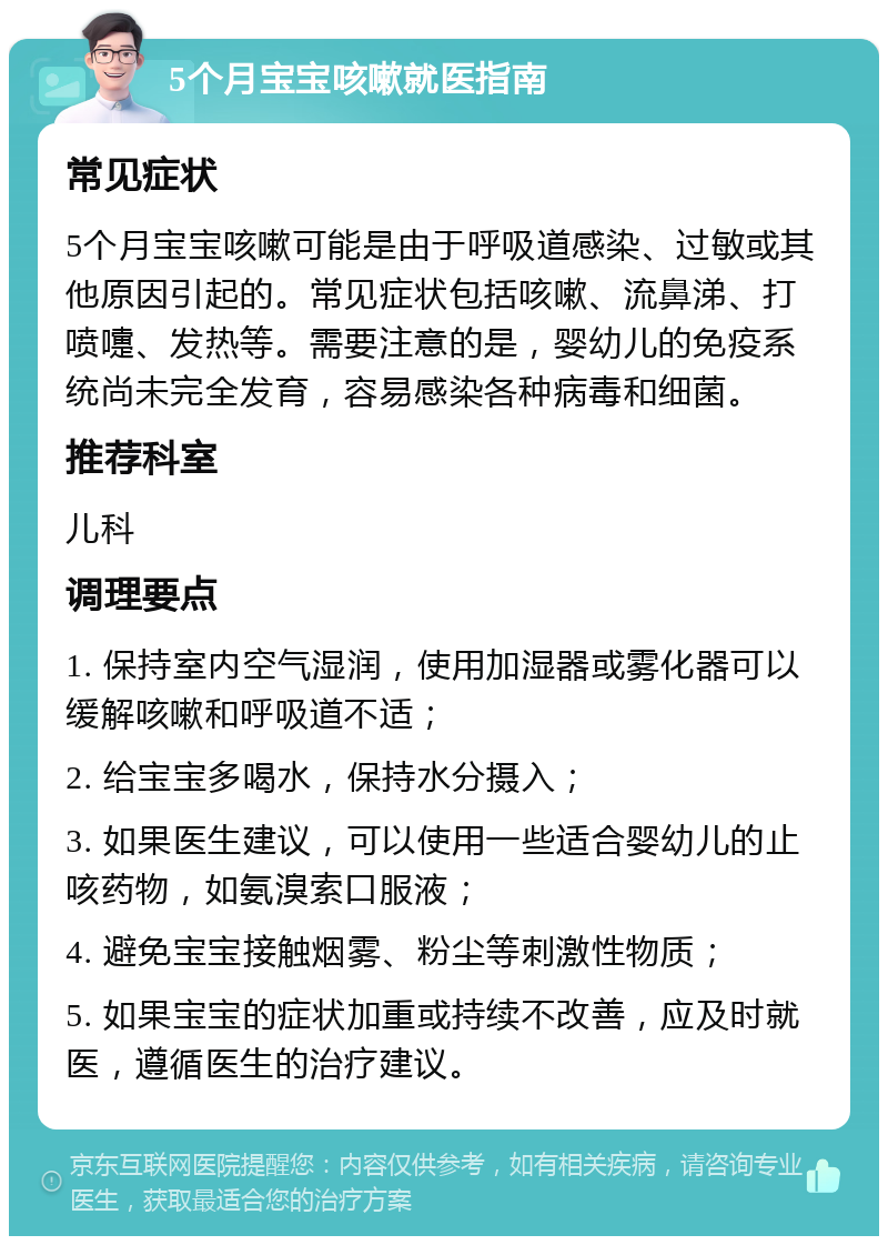 5个月宝宝咳嗽就医指南 常见症状 5个月宝宝咳嗽可能是由于呼吸道感染、过敏或其他原因引起的。常见症状包括咳嗽、流鼻涕、打喷嚏、发热等。需要注意的是，婴幼儿的免疫系统尚未完全发育，容易感染各种病毒和细菌。 推荐科室 儿科 调理要点 1. 保持室内空气湿润，使用加湿器或雾化器可以缓解咳嗽和呼吸道不适； 2. 给宝宝多喝水，保持水分摄入； 3. 如果医生建议，可以使用一些适合婴幼儿的止咳药物，如氨溴索口服液； 4. 避免宝宝接触烟雾、粉尘等刺激性物质； 5. 如果宝宝的症状加重或持续不改善，应及时就医，遵循医生的治疗建议。