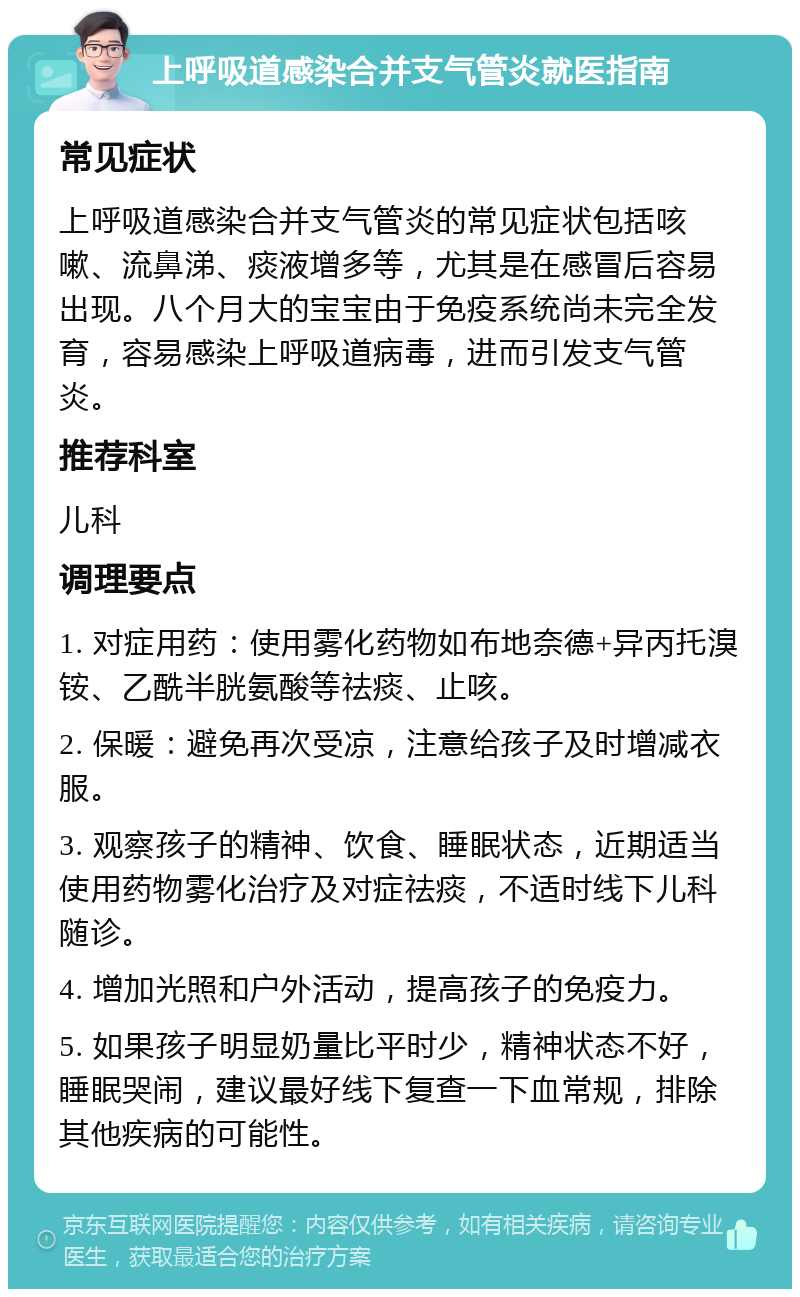 上呼吸道感染合并支气管炎就医指南 常见症状 上呼吸道感染合并支气管炎的常见症状包括咳嗽、流鼻涕、痰液增多等，尤其是在感冒后容易出现。八个月大的宝宝由于免疫系统尚未完全发育，容易感染上呼吸道病毒，进而引发支气管炎。 推荐科室 儿科 调理要点 1. 对症用药：使用雾化药物如布地奈德+异丙托溴铵、乙酰半胱氨酸等祛痰、止咳。 2. 保暖：避免再次受凉，注意给孩子及时增减衣服。 3. 观察孩子的精神、饮食、睡眠状态，近期适当使用药物雾化治疗及对症祛痰，不适时线下儿科随诊。 4. 增加光照和户外活动，提高孩子的免疫力。 5. 如果孩子明显奶量比平时少，精神状态不好，睡眠哭闹，建议最好线下复查一下血常规，排除其他疾病的可能性。