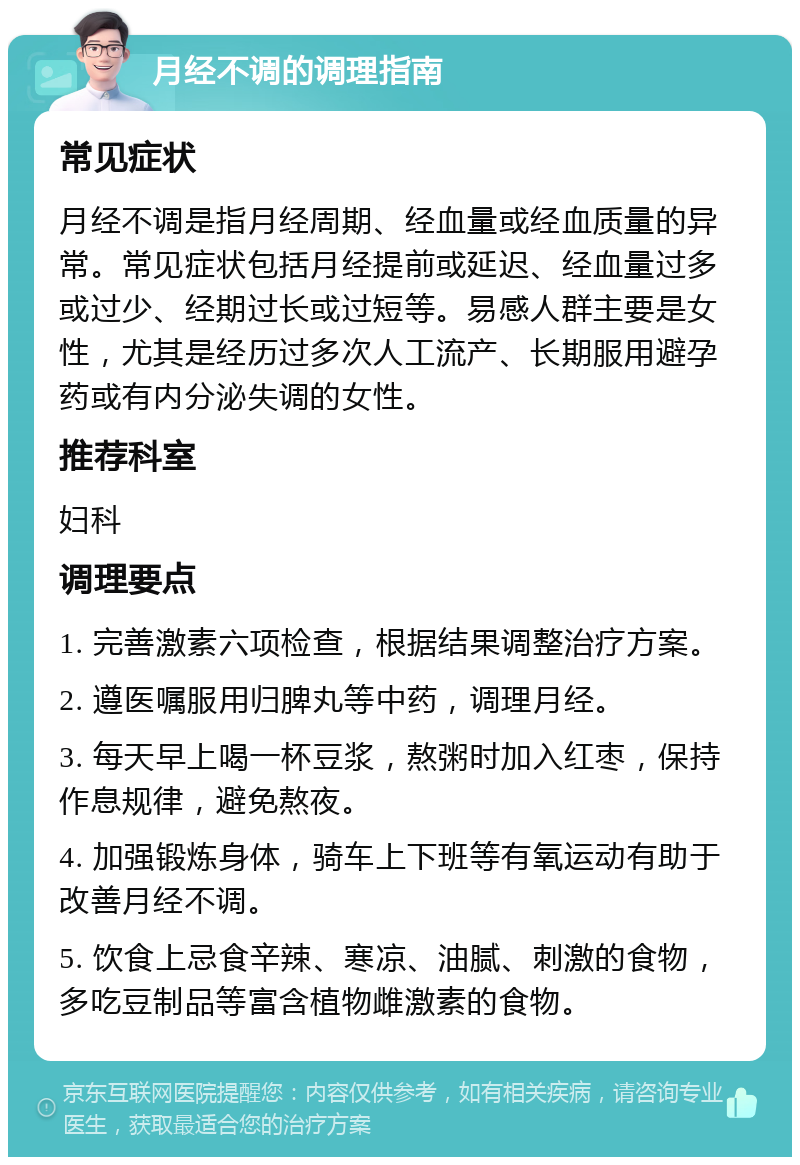 月经不调的调理指南 常见症状 月经不调是指月经周期、经血量或经血质量的异常。常见症状包括月经提前或延迟、经血量过多或过少、经期过长或过短等。易感人群主要是女性，尤其是经历过多次人工流产、长期服用避孕药或有内分泌失调的女性。 推荐科室 妇科 调理要点 1. 完善激素六项检查，根据结果调整治疗方案。 2. 遵医嘱服用归脾丸等中药，调理月经。 3. 每天早上喝一杯豆浆，熬粥时加入红枣，保持作息规律，避免熬夜。 4. 加强锻炼身体，骑车上下班等有氧运动有助于改善月经不调。 5. 饮食上忌食辛辣、寒凉、油腻、刺激的食物，多吃豆制品等富含植物雌激素的食物。