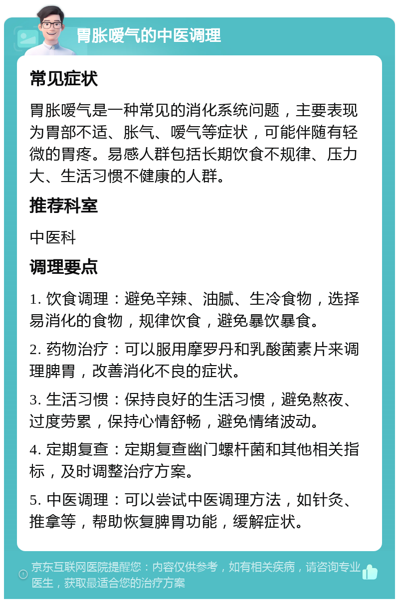 胃胀嗳气的中医调理 常见症状 胃胀嗳气是一种常见的消化系统问题，主要表现为胃部不适、胀气、嗳气等症状，可能伴随有轻微的胃疼。易感人群包括长期饮食不规律、压力大、生活习惯不健康的人群。 推荐科室 中医科 调理要点 1. 饮食调理：避免辛辣、油腻、生冷食物，选择易消化的食物，规律饮食，避免暴饮暴食。 2. 药物治疗：可以服用摩罗丹和乳酸菌素片来调理脾胃，改善消化不良的症状。 3. 生活习惯：保持良好的生活习惯，避免熬夜、过度劳累，保持心情舒畅，避免情绪波动。 4. 定期复查：定期复查幽门螺杆菌和其他相关指标，及时调整治疗方案。 5. 中医调理：可以尝试中医调理方法，如针灸、推拿等，帮助恢复脾胃功能，缓解症状。