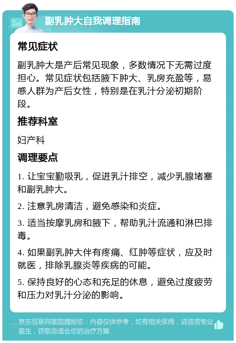 副乳肿大自我调理指南 常见症状 副乳肿大是产后常见现象，多数情况下无需过度担心。常见症状包括腋下肿大、乳房充盈等，易感人群为产后女性，特别是在乳汁分泌初期阶段。 推荐科室 妇产科 调理要点 1. 让宝宝勤吸乳，促进乳汁排空，减少乳腺堵塞和副乳肿大。 2. 注意乳房清洁，避免感染和炎症。 3. 适当按摩乳房和腋下，帮助乳汁流通和淋巴排毒。 4. 如果副乳肿大伴有疼痛、红肿等症状，应及时就医，排除乳腺炎等疾病的可能。 5. 保持良好的心态和充足的休息，避免过度疲劳和压力对乳汁分泌的影响。