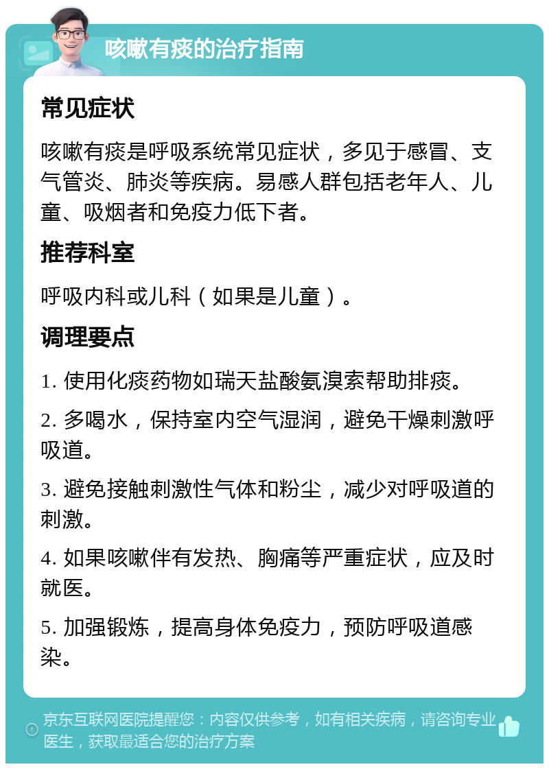 咳嗽有痰的治疗指南 常见症状 咳嗽有痰是呼吸系统常见症状，多见于感冒、支气管炎、肺炎等疾病。易感人群包括老年人、儿童、吸烟者和免疫力低下者。 推荐科室 呼吸内科或儿科（如果是儿童）。 调理要点 1. 使用化痰药物如瑞天盐酸氨溴索帮助排痰。 2. 多喝水，保持室内空气湿润，避免干燥刺激呼吸道。 3. 避免接触刺激性气体和粉尘，减少对呼吸道的刺激。 4. 如果咳嗽伴有发热、胸痛等严重症状，应及时就医。 5. 加强锻炼，提高身体免疫力，预防呼吸道感染。