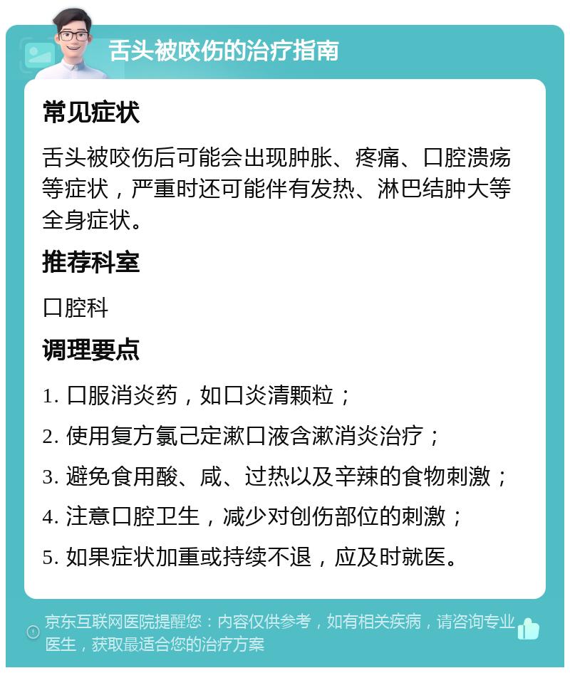 舌头被咬伤的治疗指南 常见症状 舌头被咬伤后可能会出现肿胀、疼痛、口腔溃疡等症状，严重时还可能伴有发热、淋巴结肿大等全身症状。 推荐科室 口腔科 调理要点 1. 口服消炎药，如口炎清颗粒； 2. 使用复方氯己定漱口液含漱消炎治疗； 3. 避免食用酸、咸、过热以及辛辣的食物刺激； 4. 注意口腔卫生，减少对创伤部位的刺激； 5. 如果症状加重或持续不退，应及时就医。