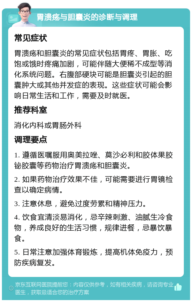 胃溃疡与胆囊炎的诊断与调理 常见症状 胃溃疡和胆囊炎的常见症状包括胃疼、胃胀、吃饱或饿时疼痛加剧，可能伴随大便稀不成型等消化系统问题。右腹部硬块可能是胆囊炎引起的胆囊肿大或其他并发症的表现。这些症状可能会影响日常生活和工作，需要及时就医。 推荐科室 消化内科或胃肠外科 调理要点 1. 遵循医嘱服用奥美拉唑、莫沙必利和胶体果胶铋胶囊等药物治疗胃溃疡和胆囊炎。 2. 如果药物治疗效果不佳，可能需要进行胃镜检查以确定病情。 3. 注意休息，避免过度劳累和精神压力。 4. 饮食宜清淡易消化，忌辛辣刺激、油腻生冷食物，养成良好的生活习惯，规律进餐，忌暴饮暴食。 5. 日常注意加强体育锻炼，提高机体免疫力，预防疾病复发。