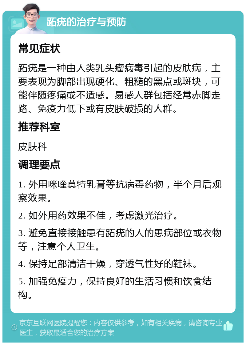 跖疣的治疗与预防 常见症状 跖疣是一种由人类乳头瘤病毒引起的皮肤病，主要表现为脚部出现硬化、粗糙的黑点或斑块，可能伴随疼痛或不适感。易感人群包括经常赤脚走路、免疫力低下或有皮肤破损的人群。 推荐科室 皮肤科 调理要点 1. 外用咪喹莫特乳膏等抗病毒药物，半个月后观察效果。 2. 如外用药效果不佳，考虑激光治疗。 3. 避免直接接触患有跖疣的人的患病部位或衣物等，注意个人卫生。 4. 保持足部清洁干燥，穿透气性好的鞋袜。 5. 加强免疫力，保持良好的生活习惯和饮食结构。