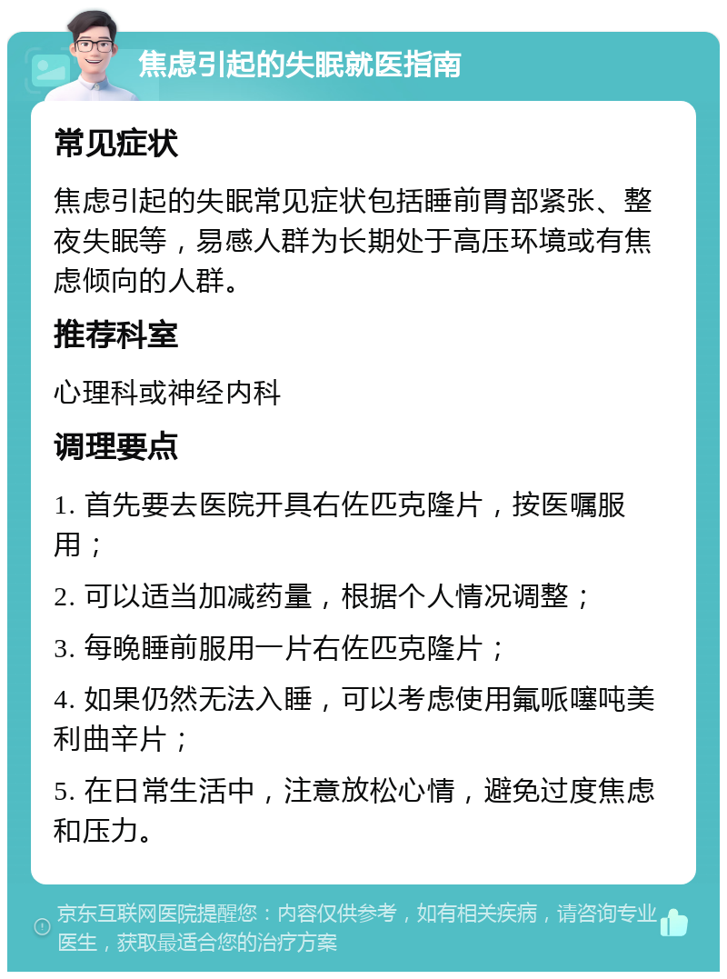 焦虑引起的失眠就医指南 常见症状 焦虑引起的失眠常见症状包括睡前胃部紧张、整夜失眠等，易感人群为长期处于高压环境或有焦虑倾向的人群。 推荐科室 心理科或神经内科 调理要点 1. 首先要去医院开具右佐匹克隆片，按医嘱服用； 2. 可以适当加减药量，根据个人情况调整； 3. 每晚睡前服用一片右佐匹克隆片； 4. 如果仍然无法入睡，可以考虑使用氟哌噻吨美利曲辛片； 5. 在日常生活中，注意放松心情，避免过度焦虑和压力。