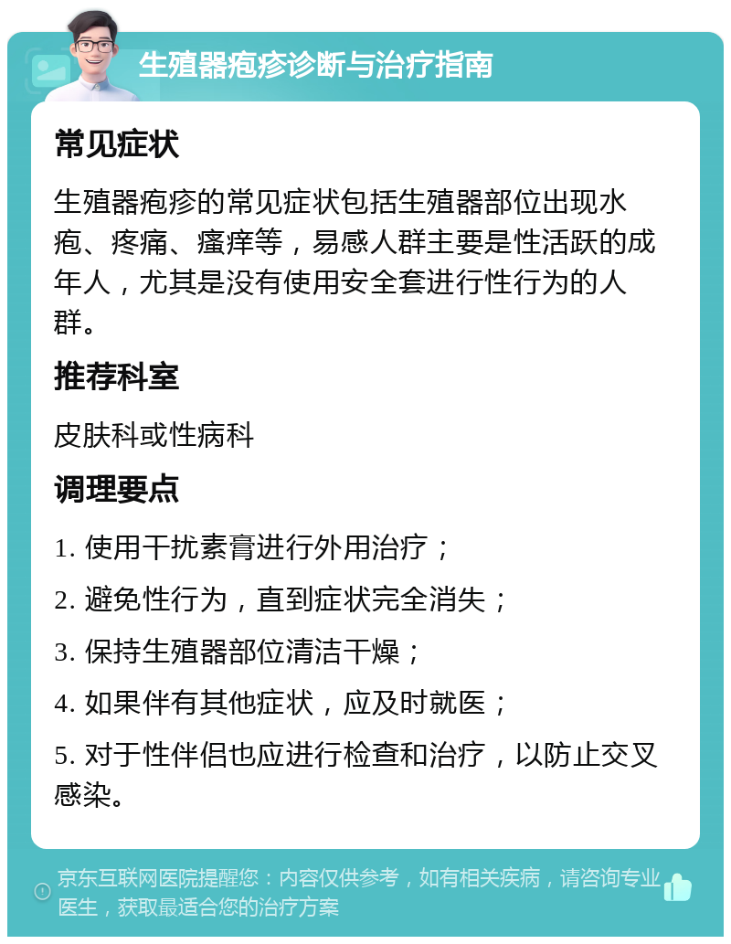 生殖器疱疹诊断与治疗指南 常见症状 生殖器疱疹的常见症状包括生殖器部位出现水疱、疼痛、瘙痒等，易感人群主要是性活跃的成年人，尤其是没有使用安全套进行性行为的人群。 推荐科室 皮肤科或性病科 调理要点 1. 使用干扰素膏进行外用治疗； 2. 避免性行为，直到症状完全消失； 3. 保持生殖器部位清洁干燥； 4. 如果伴有其他症状，应及时就医； 5. 对于性伴侣也应进行检查和治疗，以防止交叉感染。