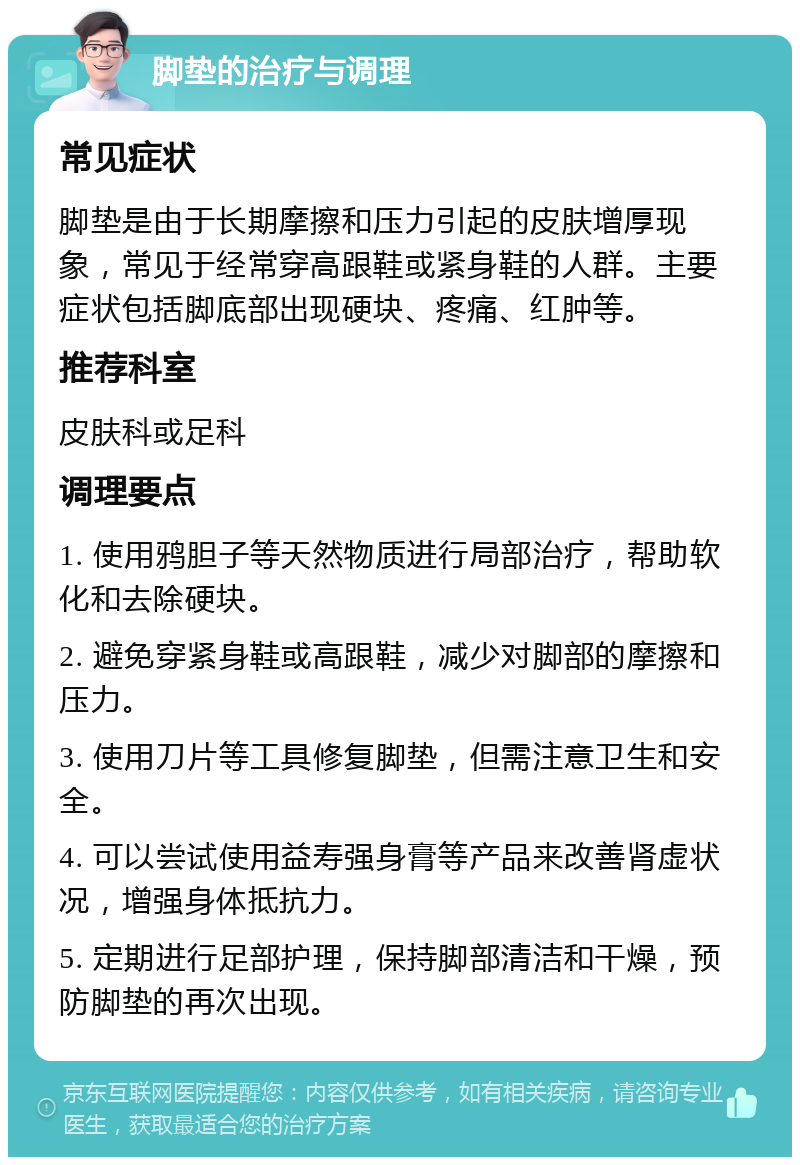 脚垫的治疗与调理 常见症状 脚垫是由于长期摩擦和压力引起的皮肤增厚现象，常见于经常穿高跟鞋或紧身鞋的人群。主要症状包括脚底部出现硬块、疼痛、红肿等。 推荐科室 皮肤科或足科 调理要点 1. 使用鸦胆子等天然物质进行局部治疗，帮助软化和去除硬块。 2. 避免穿紧身鞋或高跟鞋，减少对脚部的摩擦和压力。 3. 使用刀片等工具修复脚垫，但需注意卫生和安全。 4. 可以尝试使用益寿强身膏等产品来改善肾虚状况，增强身体抵抗力。 5. 定期进行足部护理，保持脚部清洁和干燥，预防脚垫的再次出现。