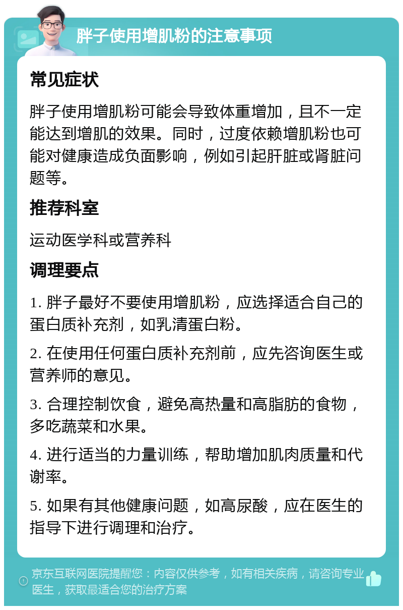 胖子使用增肌粉的注意事项 常见症状 胖子使用增肌粉可能会导致体重增加，且不一定能达到增肌的效果。同时，过度依赖增肌粉也可能对健康造成负面影响，例如引起肝脏或肾脏问题等。 推荐科室 运动医学科或营养科 调理要点 1. 胖子最好不要使用增肌粉，应选择适合自己的蛋白质补充剂，如乳清蛋白粉。 2. 在使用任何蛋白质补充剂前，应先咨询医生或营养师的意见。 3. 合理控制饮食，避免高热量和高脂肪的食物，多吃蔬菜和水果。 4. 进行适当的力量训练，帮助增加肌肉质量和代谢率。 5. 如果有其他健康问题，如高尿酸，应在医生的指导下进行调理和治疗。