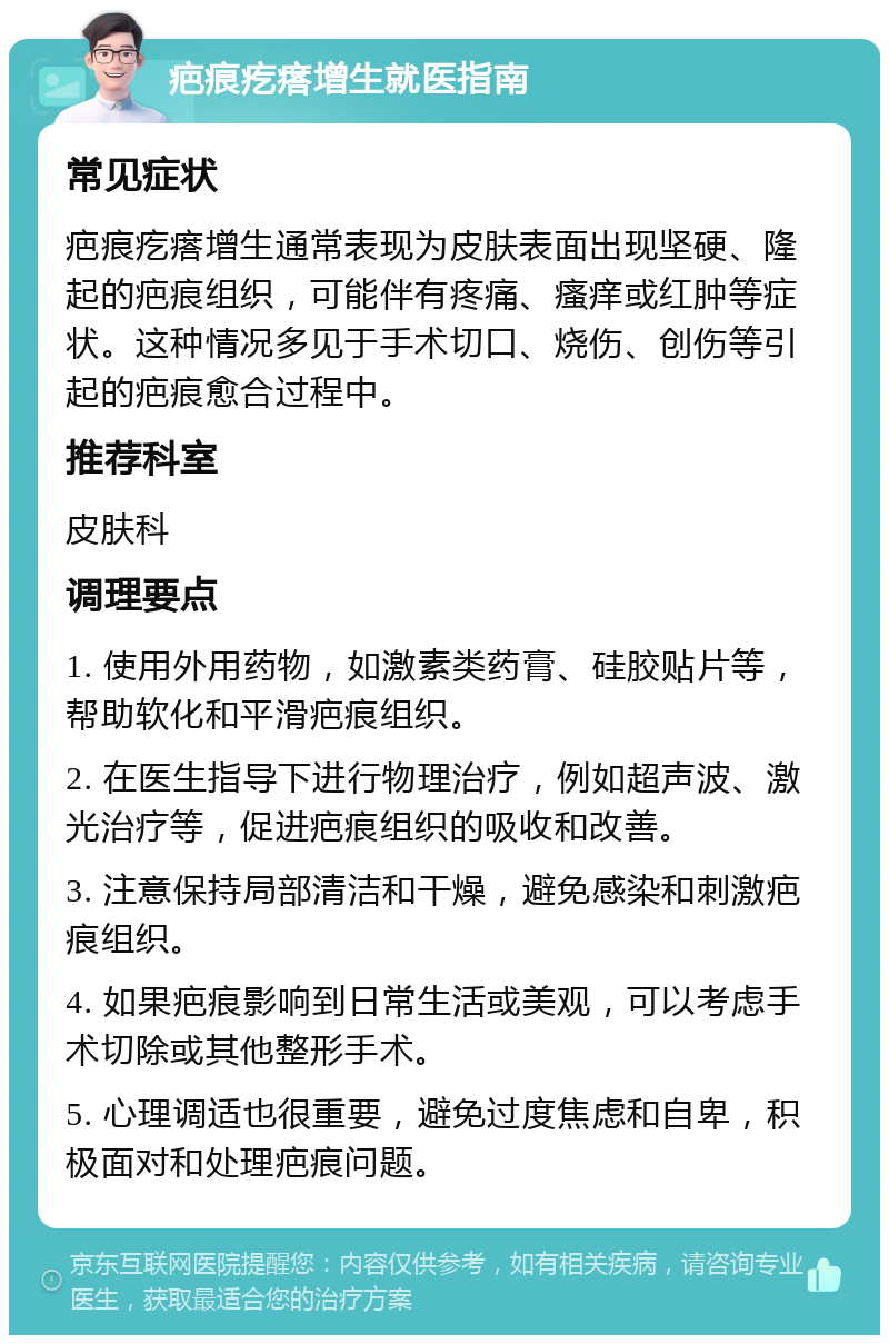 疤痕疙瘩增生就医指南 常见症状 疤痕疙瘩增生通常表现为皮肤表面出现坚硬、隆起的疤痕组织，可能伴有疼痛、瘙痒或红肿等症状。这种情况多见于手术切口、烧伤、创伤等引起的疤痕愈合过程中。 推荐科室 皮肤科 调理要点 1. 使用外用药物，如激素类药膏、硅胶贴片等，帮助软化和平滑疤痕组织。 2. 在医生指导下进行物理治疗，例如超声波、激光治疗等，促进疤痕组织的吸收和改善。 3. 注意保持局部清洁和干燥，避免感染和刺激疤痕组织。 4. 如果疤痕影响到日常生活或美观，可以考虑手术切除或其他整形手术。 5. 心理调适也很重要，避免过度焦虑和自卑，积极面对和处理疤痕问题。