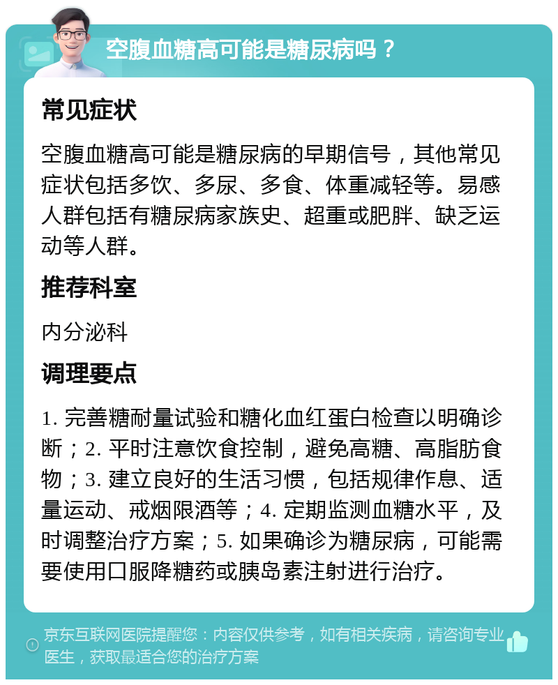 空腹血糖高可能是糖尿病吗？ 常见症状 空腹血糖高可能是糖尿病的早期信号，其他常见症状包括多饮、多尿、多食、体重减轻等。易感人群包括有糖尿病家族史、超重或肥胖、缺乏运动等人群。 推荐科室 内分泌科 调理要点 1. 完善糖耐量试验和糖化血红蛋白检查以明确诊断；2. 平时注意饮食控制，避免高糖、高脂肪食物；3. 建立良好的生活习惯，包括规律作息、适量运动、戒烟限酒等；4. 定期监测血糖水平，及时调整治疗方案；5. 如果确诊为糖尿病，可能需要使用口服降糖药或胰岛素注射进行治疗。