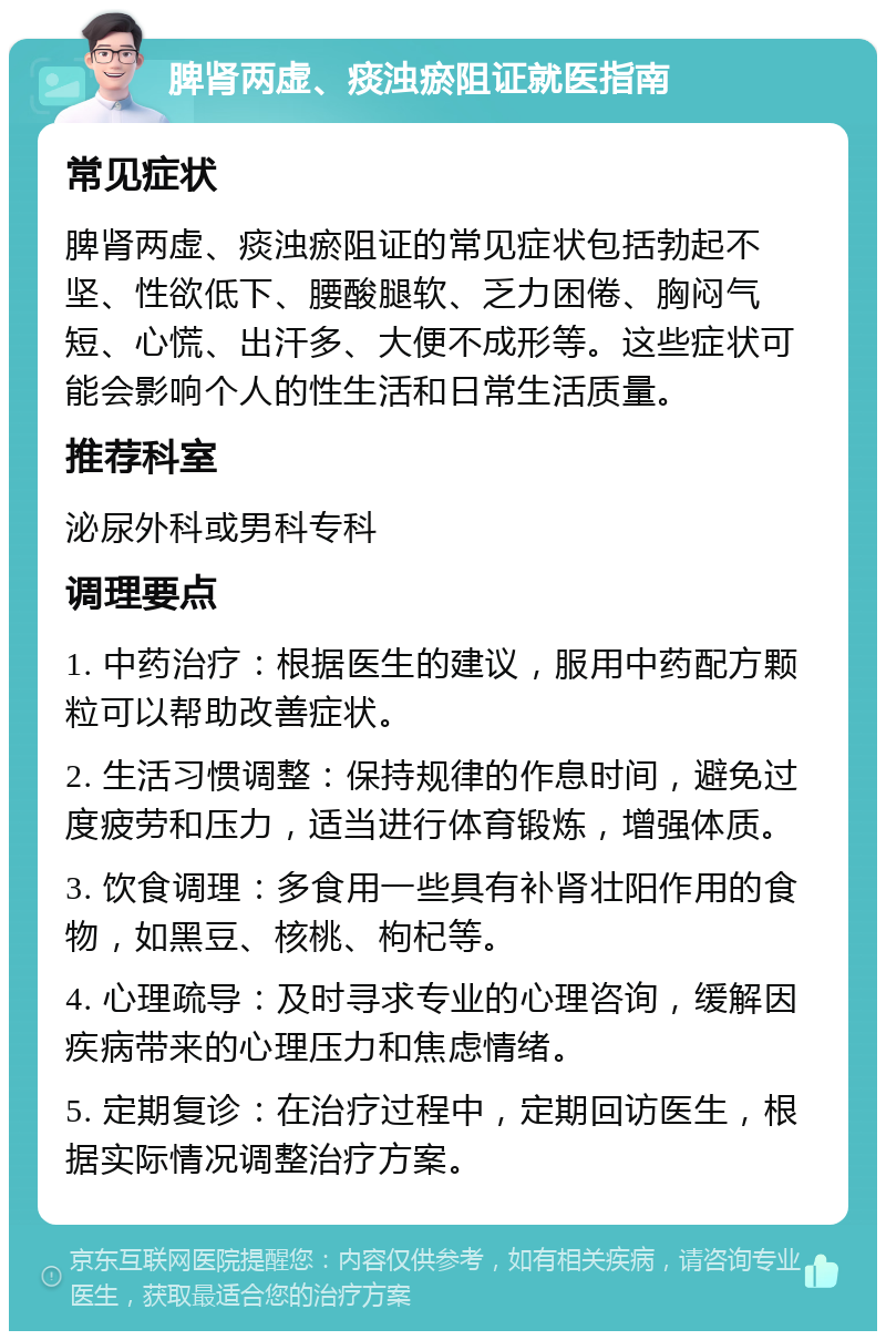 脾肾两虚、痰浊瘀阻证就医指南 常见症状 脾肾两虚、痰浊瘀阻证的常见症状包括勃起不坚、性欲低下、腰酸腿软、乏力困倦、胸闷气短、心慌、出汗多、大便不成形等。这些症状可能会影响个人的性生活和日常生活质量。 推荐科室 泌尿外科或男科专科 调理要点 1. 中药治疗：根据医生的建议，服用中药配方颗粒可以帮助改善症状。 2. 生活习惯调整：保持规律的作息时间，避免过度疲劳和压力，适当进行体育锻炼，增强体质。 3. 饮食调理：多食用一些具有补肾壮阳作用的食物，如黑豆、核桃、枸杞等。 4. 心理疏导：及时寻求专业的心理咨询，缓解因疾病带来的心理压力和焦虑情绪。 5. 定期复诊：在治疗过程中，定期回访医生，根据实际情况调整治疗方案。