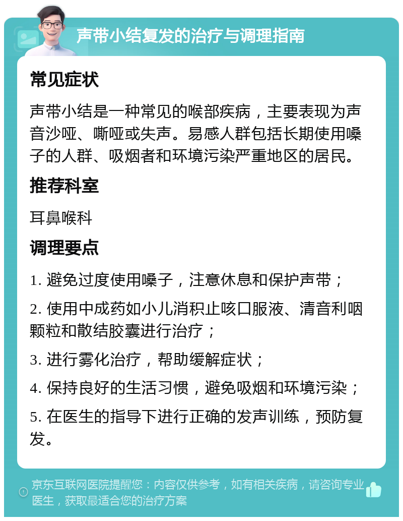 声带小结复发的治疗与调理指南 常见症状 声带小结是一种常见的喉部疾病，主要表现为声音沙哑、嘶哑或失声。易感人群包括长期使用嗓子的人群、吸烟者和环境污染严重地区的居民。 推荐科室 耳鼻喉科 调理要点 1. 避免过度使用嗓子，注意休息和保护声带； 2. 使用中成药如小儿消积止咳口服液、清音利咽颗粒和散结胶囊进行治疗； 3. 进行雾化治疗，帮助缓解症状； 4. 保持良好的生活习惯，避免吸烟和环境污染； 5. 在医生的指导下进行正确的发声训练，预防复发。