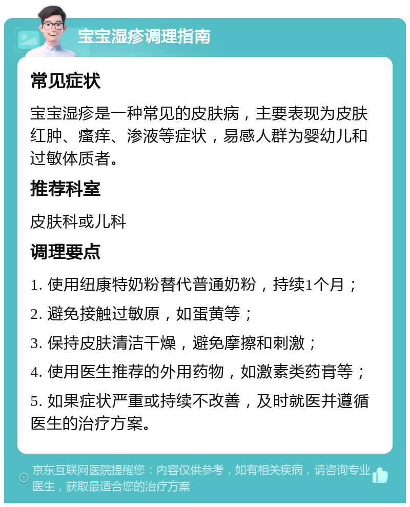 宝宝湿疹调理指南 常见症状 宝宝湿疹是一种常见的皮肤病，主要表现为皮肤红肿、瘙痒、渗液等症状，易感人群为婴幼儿和过敏体质者。 推荐科室 皮肤科或儿科 调理要点 1. 使用纽康特奶粉替代普通奶粉，持续1个月； 2. 避免接触过敏原，如蛋黄等； 3. 保持皮肤清洁干燥，避免摩擦和刺激； 4. 使用医生推荐的外用药物，如激素类药膏等； 5. 如果症状严重或持续不改善，及时就医并遵循医生的治疗方案。