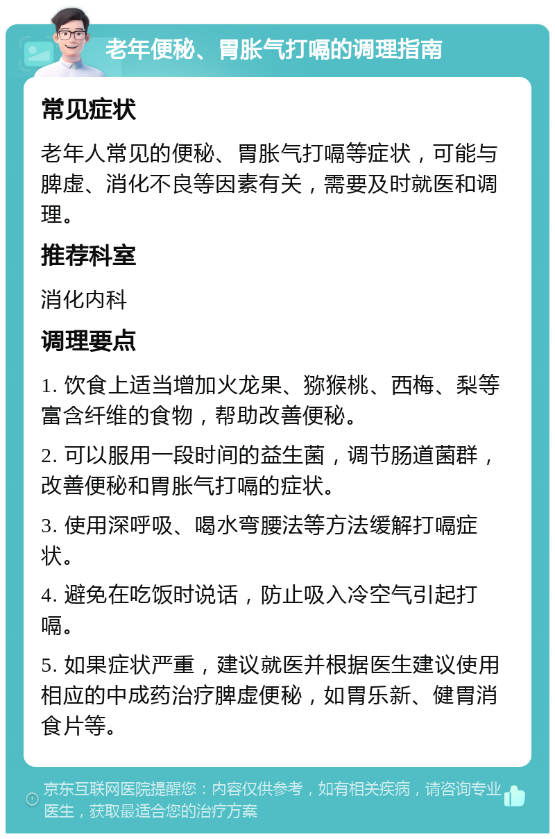 老年便秘、胃胀气打嗝的调理指南 常见症状 老年人常见的便秘、胃胀气打嗝等症状，可能与脾虚、消化不良等因素有关，需要及时就医和调理。 推荐科室 消化内科 调理要点 1. 饮食上适当增加火龙果、猕猴桃、西梅、梨等富含纤维的食物，帮助改善便秘。 2. 可以服用一段时间的益生菌，调节肠道菌群，改善便秘和胃胀气打嗝的症状。 3. 使用深呼吸、喝水弯腰法等方法缓解打嗝症状。 4. 避免在吃饭时说话，防止吸入冷空气引起打嗝。 5. 如果症状严重，建议就医并根据医生建议使用相应的中成药治疗脾虚便秘，如胃乐新、健胃消食片等。