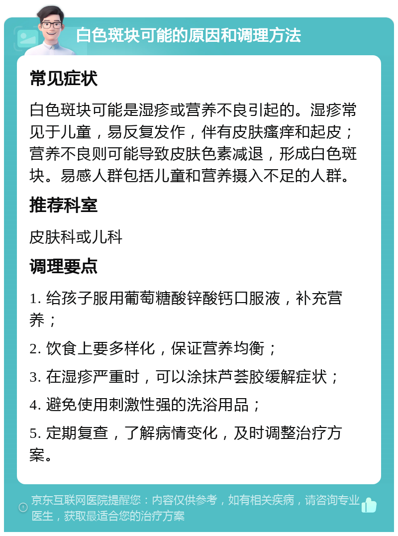 白色斑块可能的原因和调理方法 常见症状 白色斑块可能是湿疹或营养不良引起的。湿疹常见于儿童，易反复发作，伴有皮肤瘙痒和起皮；营养不良则可能导致皮肤色素减退，形成白色斑块。易感人群包括儿童和营养摄入不足的人群。 推荐科室 皮肤科或儿科 调理要点 1. 给孩子服用葡萄糖酸锌酸钙口服液，补充营养； 2. 饮食上要多样化，保证营养均衡； 3. 在湿疹严重时，可以涂抹芦荟胶缓解症状； 4. 避免使用刺激性强的洗浴用品； 5. 定期复查，了解病情变化，及时调整治疗方案。