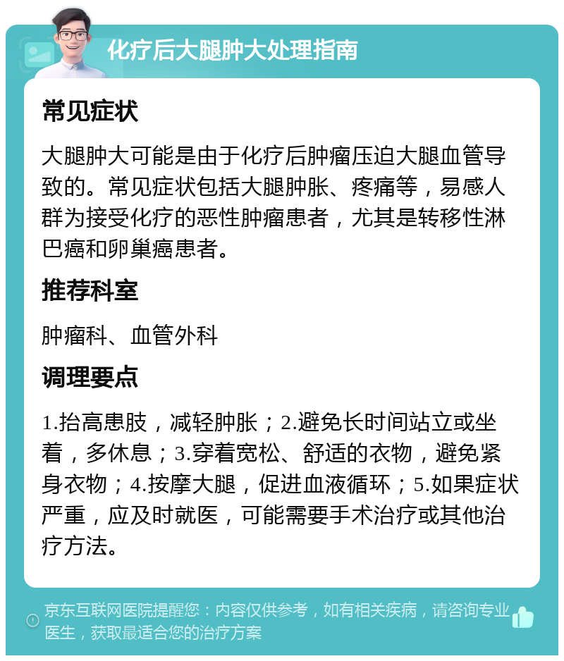 化疗后大腿肿大处理指南 常见症状 大腿肿大可能是由于化疗后肿瘤压迫大腿血管导致的。常见症状包括大腿肿胀、疼痛等，易感人群为接受化疗的恶性肿瘤患者，尤其是转移性淋巴癌和卵巢癌患者。 推荐科室 肿瘤科、血管外科 调理要点 1.抬高患肢，减轻肿胀；2.避免长时间站立或坐着，多休息；3.穿着宽松、舒适的衣物，避免紧身衣物；4.按摩大腿，促进血液循环；5.如果症状严重，应及时就医，可能需要手术治疗或其他治疗方法。