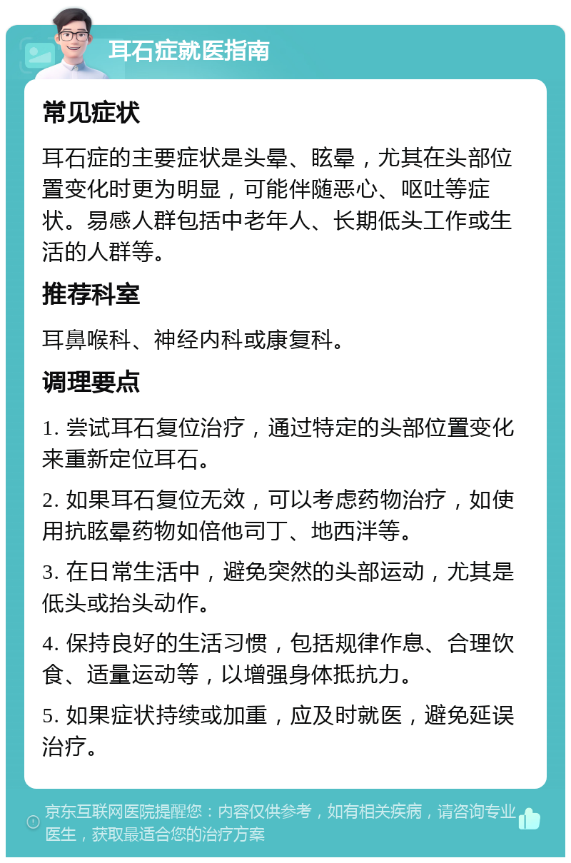 耳石症就医指南 常见症状 耳石症的主要症状是头晕、眩晕，尤其在头部位置变化时更为明显，可能伴随恶心、呕吐等症状。易感人群包括中老年人、长期低头工作或生活的人群等。 推荐科室 耳鼻喉科、神经内科或康复科。 调理要点 1. 尝试耳石复位治疗，通过特定的头部位置变化来重新定位耳石。 2. 如果耳石复位无效，可以考虑药物治疗，如使用抗眩晕药物如倍他司丁、地西泮等。 3. 在日常生活中，避免突然的头部运动，尤其是低头或抬头动作。 4. 保持良好的生活习惯，包括规律作息、合理饮食、适量运动等，以增强身体抵抗力。 5. 如果症状持续或加重，应及时就医，避免延误治疗。